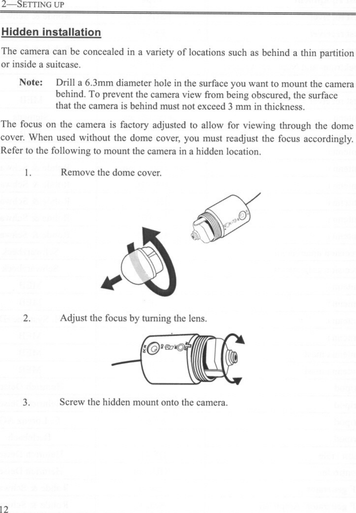 2-SETTING UPHidden installationThe camera can be concealed in a variety of locations such as behind a thin partitionor inside a suitcase.Note: Drill a 6.3mm diameter hole in the surface you want to mount the camerabehind. To prevent the camera view from being obscured, the surfacethat the camera is behind must not exceed 3 mm in thickness.The focus on the camera is factory adjusted to allow for viewing through the domecover, When used without the dome cover, you must readjust the focus accordingly.Refer to the following to mount the camera in a hidden location.1. Remove the dome cover. ~(&quot;&apos;;d . &quot;&quot;.(::)&apos;£IT2. Adjust the focus by turning the lens.-(@&apos;~1(qf3. Screw the hidden mount onto the camera.12