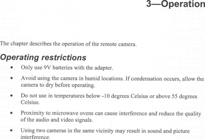 3-0perationThe chapter describes the operation of the remote camera.Operating restrictions. Only use 9V batteries with the adapter..Avoid using the camera in humid locations. If condensation occurs, allow thecamera to dry before operating.Do not use in temperatures below -10 degrees Celsius or above 55 degreesCelsius...Proximity to microwave ovens can cause interference and reduce the qualityof the audio and video signals.Using two cameras in the same vicinity may result in sound and pictureinterference..