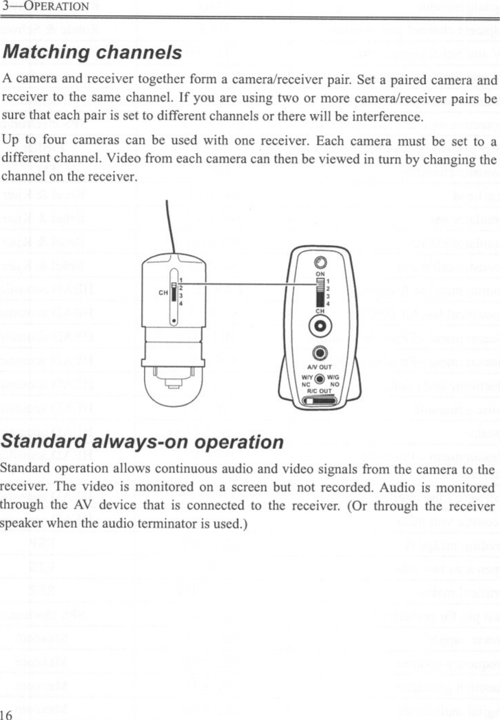 3-0PERATIONMatching channelsA camera and receiver together form a camera/receiver pair. Set a paired camera andreceiver to the same channel. If you are using two or more camera/receiver pairs besure that each pair is set to different channels or there will be interference.Up to four cameras can be used with one receiver. Each camera must be set to adifferent channel. Video from each camera can then be viewed in turn by changing thechannel on the receiver.0ON-I;@@)~,&quot;~jStandard always-on operationStandard operation allows continuous audio and video signals ITomthe camera to thereceiver. The video is monitored on a screen but not recorded. Audio is monitoredthrough the AV device that is connected to the receiver. (Or through the receiverspeaker when the audio terminator is used.)16