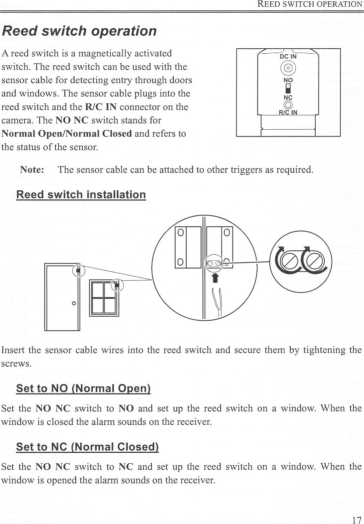 REED SWITCH OPERATIONReed switch operationA reed switch is a magnetically activatedswitch. The reed switch can be used with thesensor cable for detecting entry through doorsand windows. The sensor cable plugs into thereed switch and the RlC IN connector on thecamera. The NO NC switch stands forNormal Open/Normal Closed and refers tothe status of the sensor.DCIN@)NOIINCQ)NNote: The sensor cable can be attached to other triggers as required.Reed switch installationInsert the sensor cable wires into the reed switch and secure them by tightening thescrews.Set to NO (Normal Open)Set the NO NC switch to NO and set up the reed switch on a window. When thewindow is closed the alarm sounds on the receiver.Set to NC (Normal Closed)Set the NO NC switch to NC and set up the reed switch on a window. When thewindow is opened the alarm sounds on the receiver.17