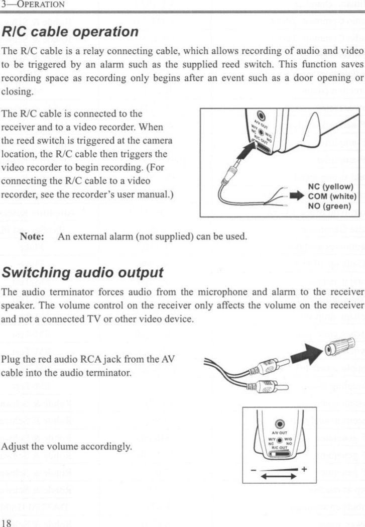 3--OPERATIONRIC cable operationThe R/Ccableis a relay connectingcable,whichallowsrecordingof audioandvideoto be triggered by an alann such as the supplied reed switch. This function savesrecording space as recording only begins after an event such as a door opening orclosing.The R/C cable is connected to thereceiver and to a video recorder. Whenthe reed switch is triggered at the cameralocation, the R/C cable then triggers thevideo recorder to begin recording. (Forconnecting the R/C cable to a videorecorder, see the recorder&apos;s user manual.)Note: An external alann (not supplied) can be used.Switching audio outputThe audio tenninator forces audio from the microphone and alann to the receiverspeaker. The volume control on the receiver only affects the volume on the receiverand not a connected TV or other video device.Plug the red audio RCAjack from the AVcable into the audio tenninator.Adjust the volume accordingly.18~ ~@+4 .