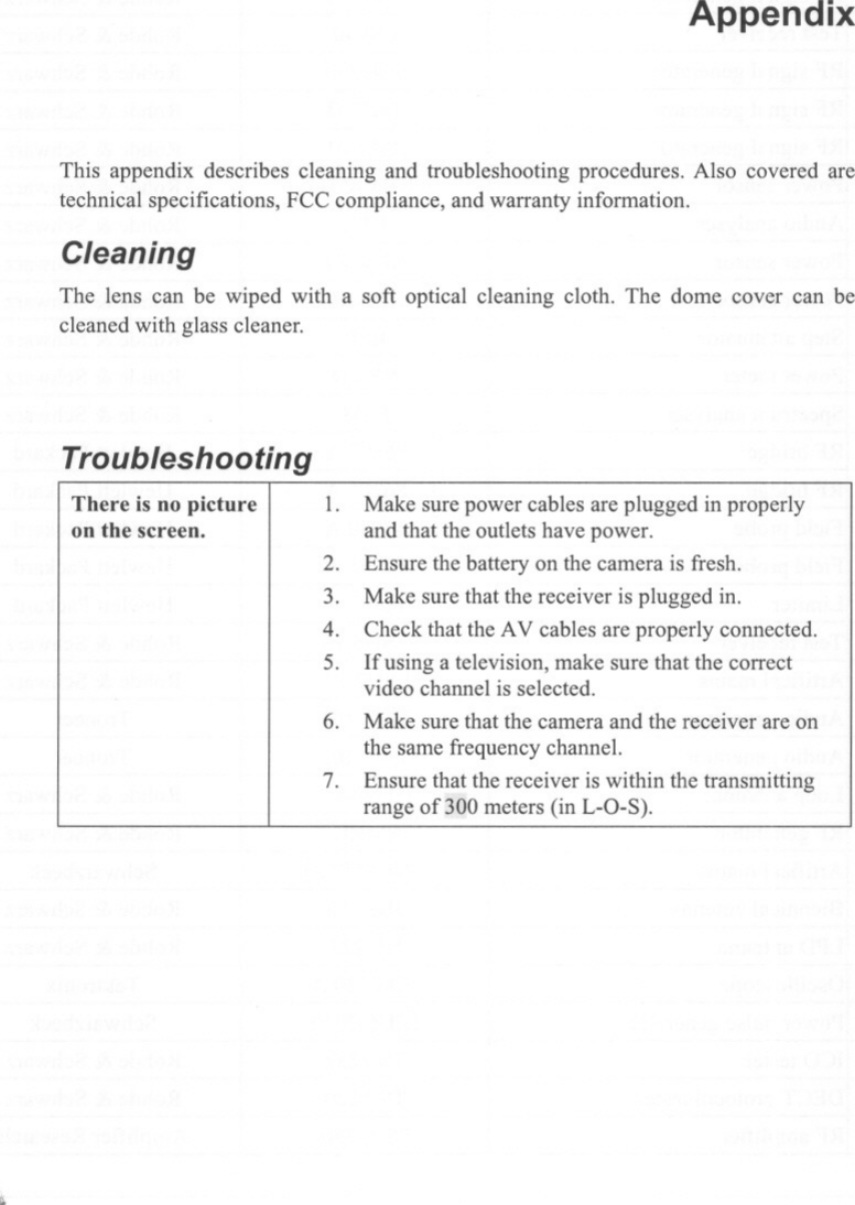 AppendixThis appendix describes cleaning and troubleshooting procedures. Also covered aretechnical specifications, FCC compliance, and warranty information.CleaningThe lens can be wiped with a soft optical cleaning cloth. The dome cover can becleaned with glass cleaner.TroubleshootingThere is no pictureon the screen. 1. Make sure power cables are plugged in properlyand that the outlets have power.Ensure the battery on the camera is fresh.Make sure that the receiver is plugged in.Check that the AV cables are properly connected.Ifusing a television, make sure that the correctvideo channel is selected.Make sure that the camera and the receiver are onthe same frequency channel.Ensure that the receiver is within the transmittingrange of300 meters (in L-O-S).2.3.4.5.6.7.;.