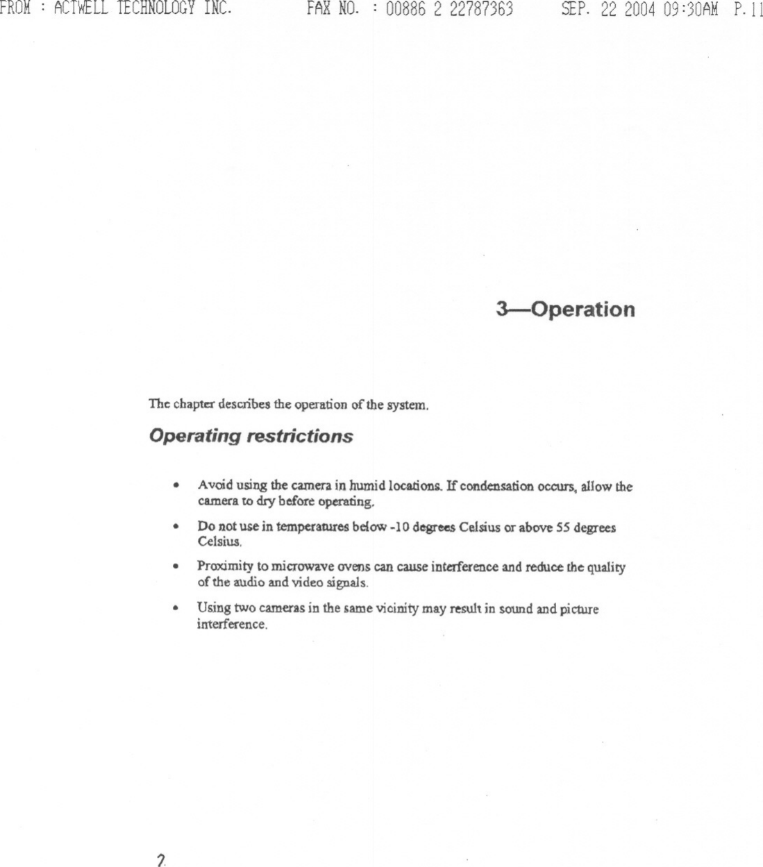 FROM: ACTWELLTECHNOLOGYINC. FARNO. : 00886 2 22787363 SEP.22 200409:30AMP.II3-0perationThe cbaptc::rdescribes the operation of the system.Operating restrictions.Avoid using the camera in humid locations. If condensation occurs, allow thecamera to dry before operating,.Do not u~ in temperatures bclow -10 degrees Celsius or above 55 degreesCelsius..PrIDdmity to microwave ovens can cause interference and reduce the qualityof the audio and video signals..Using two camerasin the same vicinitymay result in sound and pictureinterference.7.