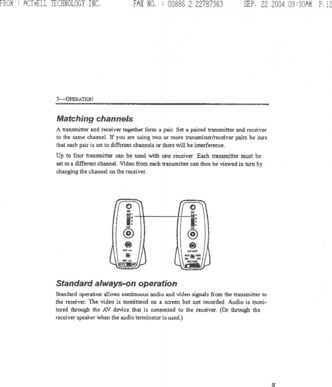 FROM: ACTWELLTECHNOLOGYINC. FARNO. : 00886 2 22787363 SEP.22 200409:30AMP.123-QPERATION -. ~.Matching channelsAtran~mitter and receiver together fonn a pair. Set a paired transmitter and receiverto the: same chamJe:l. If you are using two or more transmittcrlreceiver pairs be surethat eacb pair is set to different channels or there will be interference.Up to four transmitter can be used with one receiver. Each transmitter must beset to a different channel. Video from each transmitter can then be viewed in turn bychanging the channel on the receiver.0QIIi~@.-&apos;NStandard always.on operationStmdard Qpe.ranoDallows continuous audio aDdvideo signals from the transmitter tothe receiver. The video is monitored on a.screen but not recorded Audio is moni-tored through the AV device that is cofmec:tedto the receiver. (Or through thereceiverspeakerwhen the audioterminatoris used.)8