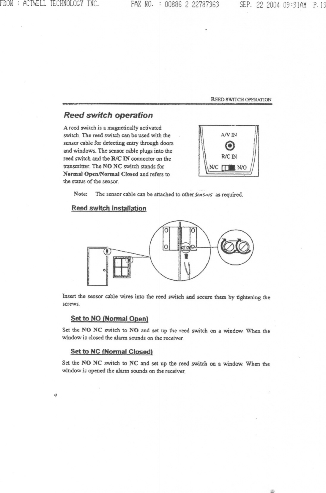 FROM: ACTWELLTECHNOLOGYINC. FAXNO. : 00886 2 22787363 SfP. 22 200409:31AMP.1)REED SWITCH OPERATION--Reed switch operationA reed switG&apos;his a magnetically activatedswitch- The reed switch can be used with thesensor cable for detecting entry through doorsand windows. The sensor cable plugs into thereed switch and the RlC IN connector OJ!thetransmitter. The NO NC switch stands forNormal OpenlNormal Closed and refers tothe statUs of the sensor.AIVINNote: The sensor cable can be attached to other $enSD~ as required.Reed swl~h (nstaJl~O{10Insert the sensor cable wires intO the reed switch and secure them. by tightening thescrews.Set the NO NC switch to NO and set up the reed switch on .a window. When thewindow is closed the alarm sounds on the receiver.Set to NC {Nannal Closed)Set the NO NC switch to NC and set up the reed switch on a window When thewindowis openedthe alarmsounds on the receiver.9,.,