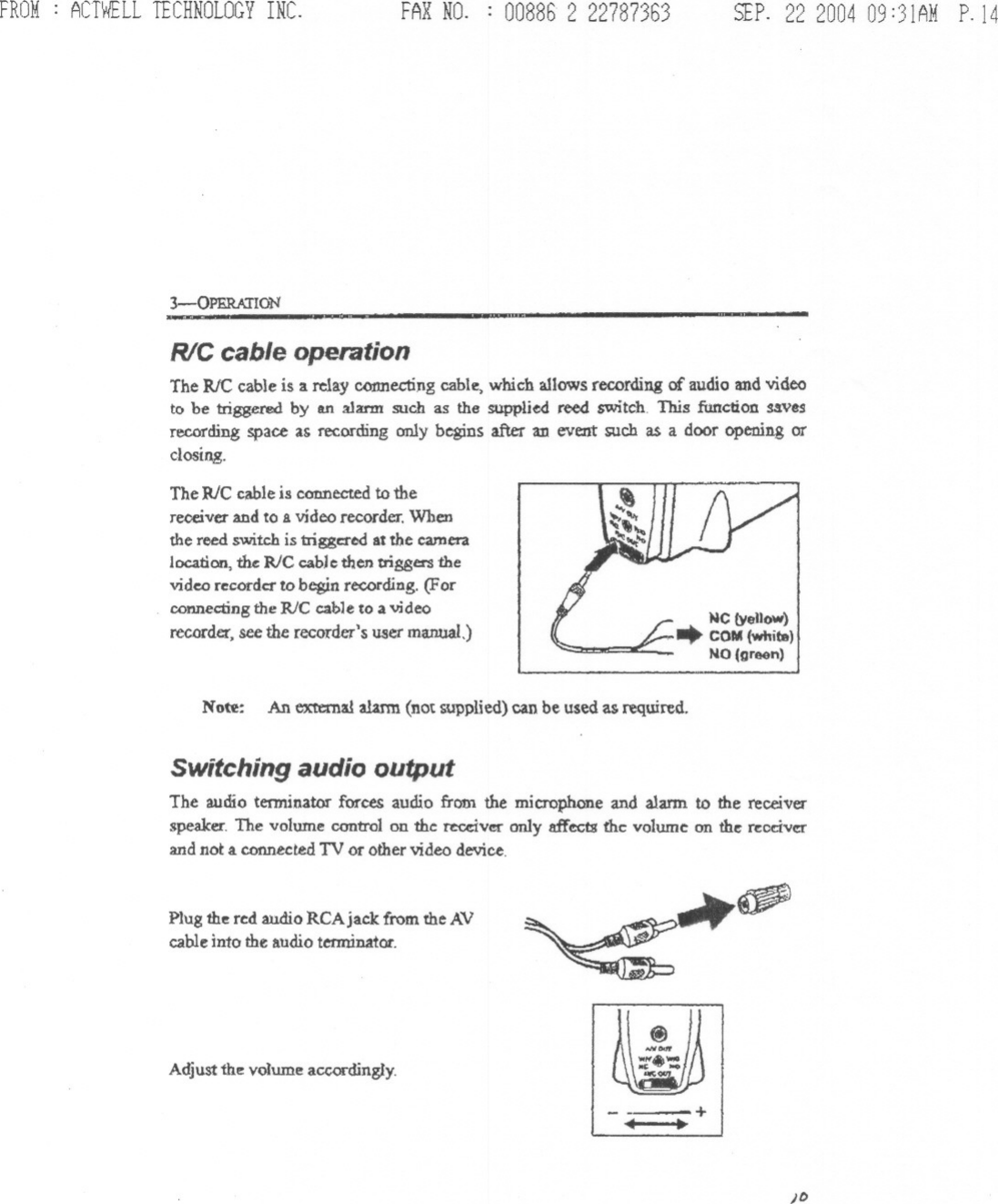 FROM: ACTWELLTECHNOLOGYINC. FAX NO. : 008862 22787363 SEP. 22 200409:31AMP.143-0PERATION -R/C cable operationTheRICcableis 3.relay connectingcable, which allows recording of audio and videoto be triggered by an alarm such as the supplied reed switch This function savesrecording space as recording only begins after an event such as a door opening orclosing.The RlC cable is connected to thereceiver and to a video recorder. Whenthe reed switch is triggered at the cameralocation, ~ R/C cable then trigeer&apos;S thevideo recorder to begin re&lt;:ording. (Forconnecting the RJC cable to a videorecorder, see the recorder&apos;s user manual,)Note: An external alarm (not supplied) can be used as required.Switching audio outputThe audio terminator forces audio fretn the microphone and alarm to the receiverspeaker. The volume control on the tecdver only affects the volume on the receiverand not a.connected TV or other video device.Plug the red audio RCAjaclc from the AVcable into the audio terminator.A~u~thev~umea&quot;ocdin~y~~)f&gt;&lt;iIoN&quot;&apos;&quot;...&quot;&apos;.- J.,,;::./-+..,