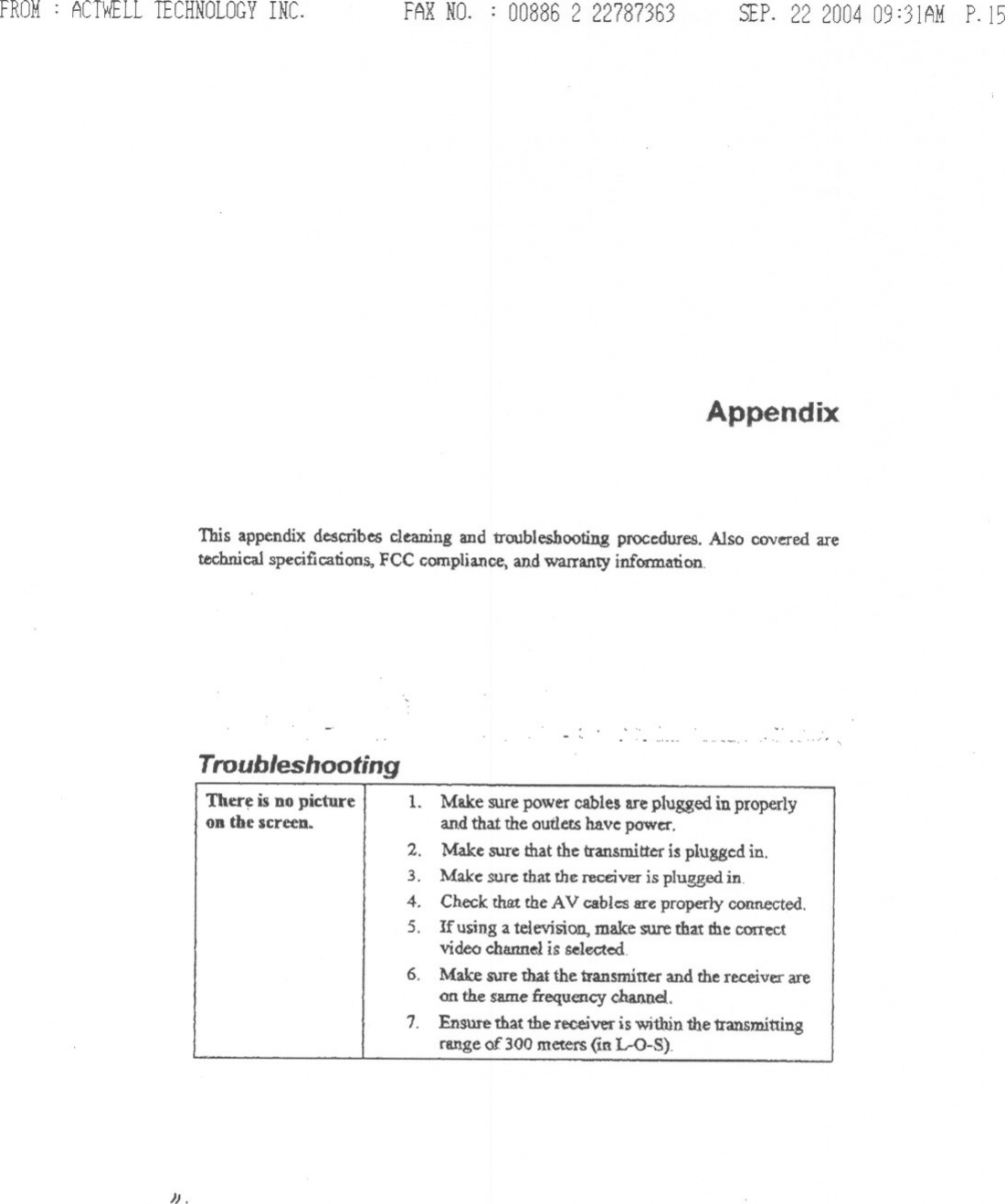 FROM: ACTWELLTECHNOLOGYINC. FAXNO. : 008862 22787363 SEP.22200409:31AMP.15AppendixThis appendix describes cleaning and troubleshooting procedures. Also covered aretechnical specifications, FCC compliance, and warranty information..&quot;&apos;&quot;TroubleshootingTher~ is DOpicture II.on the screeD. Make sure power cables are plugged in properlyand that the outleu have:power.2. Make sure that the transmitter is plugge:d in.3. Make: sure:that the receiver is plugged in.4. Check that the AV cables are properly connected.5. Ifusing a television, make sure that me conectvideo channel is selected6. Make sure that the transmitter and the receiver areon tb.e same :frequency channel..1. Ensure that 1he receiver is witbin the transmittingrange of 300 meters (in 1.-0-8).&quot;.