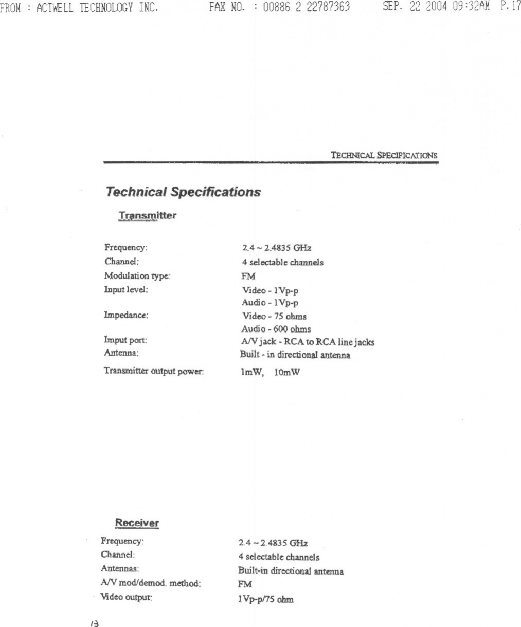 FROM: ACTWELLTECHNOLOGYINC. FAXNO. : 008862 22787363 SEP. 22200409:32AMP.17TEcHNICAL SI&gt;ECJFICAlIONST!l!m!mitterTechnicalSpecificationsFrequency:Channel:Modulation type:Input level:1mpedance:Imput port:Antenna:Transmitter output power:ReceiverFrequency:Channel:Antennas:AN mod/demod. method:Video output:,~2.4 - 2.4835 GHz4 selectable channelsFMVIdeo - lYp-pAudio -lVp-pVideo - 7S ohmsAudio - 600 ohmsAN jack. RCA toRCA linej acksBuilt -in directionalantennaImW, lOmW2.4 -2.4835 GHz4 sele.ctabkchannelsBuilt-in directional antennaPM1Vp-p/15 ohm