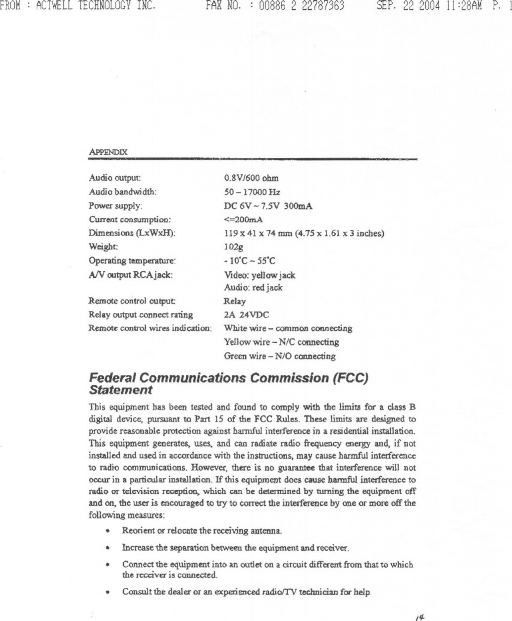 FROM: ACTWELLTECHNOLOGYINC.APPENDIXAudio outpUt:Audio bandwidth:Power supply:Current ronsumption:Dimensions (LxWxH):Weight:Operating temperature:AN outputRCAj~k:Remote control output:Relay output connect raungRemote conirol wires indication:FAXNO. : 008862 22787363 SEP.22 2004 11 :28AM P. 1-O.8VJ600ohm50-1 7000HzDC 6V - 7.5V 300mA&lt;=200mA119 X41 X74 mm (4.75 x 1.61 x 3 inches)JO2g- WC - 55&apos;CVideo: yellow jackAudio: red jackRelay2A 24VDCWhite wire -common COI&apos;1I1ecUngYellow wire -N/C connectingGreen wire -NJO connectingFederal Communications Commission (FCC)StatementTbis equipment bas been tested and found to comply with the limiu for a class Bdigital device, pursuant to Part 15 of the FCC Rules. These limits are designed toprovide reasonable protection against harmful interference in a residential installation.This equipment generates. uses, and can radiate radio frequency energy and, if notinstalled and used in accordance with the instructions, may cause harmful interferenceto radio communications. However, there is no guarantee that interference will notoccur in a particular installation. If this equipment does cause bannful interference toradio or television reception,. wbich C8I1be determined by turning the equipnl.ent offand on, the user is encouraged to try&apos;to correct the interference by one or more off thefollowing measures:.Reorient or relocate the receiving antenna..Increase the separation betWeenthe equipment and receiver.Co.nnectthe equipment into an ou:tIeton a circuit different from that to whichthe rccciV£Iis connccred...Consult the dealer or an experienced radiolTV technician for helpI#-