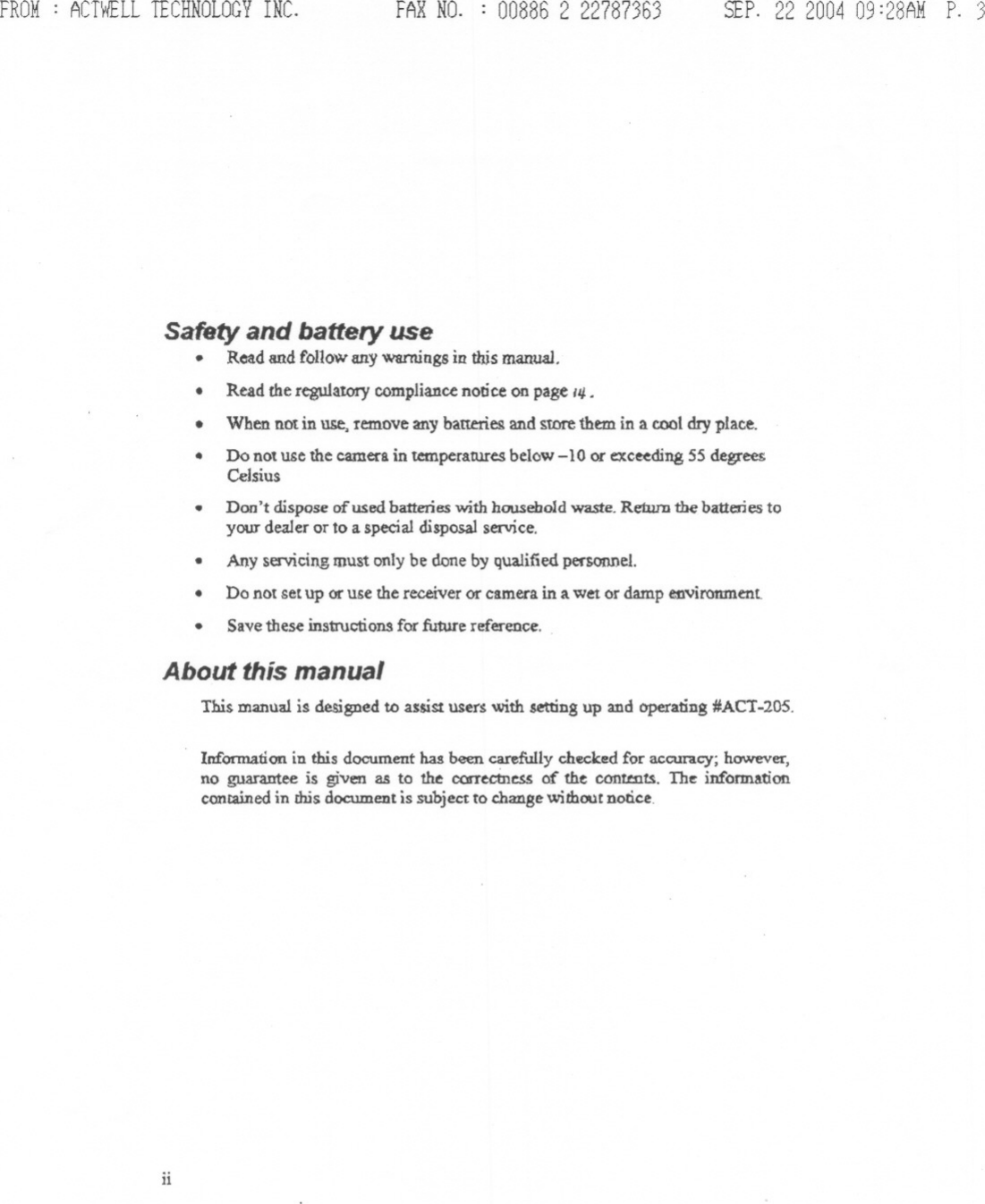 FROM: ACTWELLTECHNOLOGYINC. FAR NO. : 008862 22787363 SEP.22200409:28AMP. 3Safety and battery use.Read and follow any warnings ill tbjs manual..Re.ad the regulatory compliance notice on page lIS..When not in use,remove any batteriegand store them in a cool dryplace..Do not me the camerain temperatUresbelow-10 or exceeding55 degreesCelsius.Don&apos;t dispose mused batteri8S with household waste. Return the batteries toyour dealer or to a special disposal service.Any servicing must only be done by qualified personnel...Do not set up or use the receiver or camera in a wet or damp enviromnentSave these instructions for future reference..About this manualThis manual is designed to assist users with setting up and operating #ACT-205.Information in this document has been carefully checked for accuracy; however,no guarantee is given as to the correctness of the contmts. Thr: infO1&apos;JMtioncontained in dUs document is subject to change without notice.ii