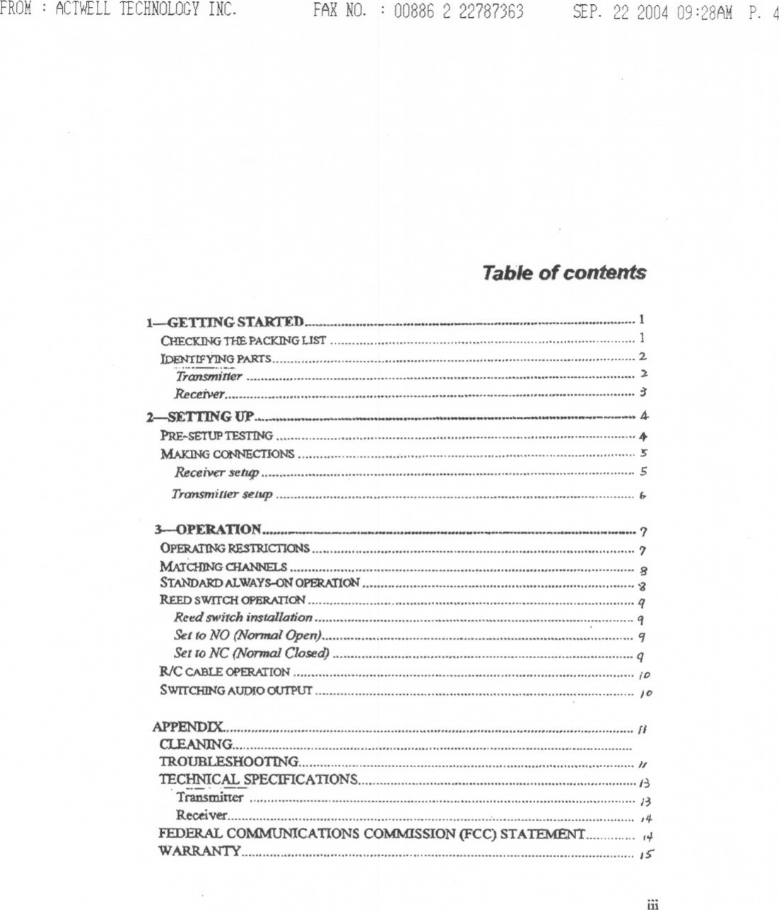 FROM : ACTWELLTECHNOLOGYINC. FAX NO. 00886222787363 SEP.22 200409:28AMP. 4Tableof contentsI-GETIING ST.AR&apos;t&apos;ED 1CHECKING&apos;J11EPACKINGLIST 1.l.DENTlFY1NG PART&apos;S &quot;&quot;&quot;&quot;&apos;&quot; &quot;&quot;&quot;&quot;&quot;&quot;&quot; , ...&quot; 2,., ,.--.Transmitter , ).Receiver. m &quot;&quot;&quot;&quot;&quot; m :J2-sETI1N G UP... .4-PRE-SETUPTESTING......................................................................................................MAKn-iGCONNECTIONS &quot;&quot;&quot; :sReceiver $etup &quot; ..: 5Transmitter setup E,.3--0 PERAnON&apos; ..._0&quot;_&quot;&apos;_&quot;&apos;&quot;- ?0PERA11NG:RESTRICTIONS &quot;&quot;&quot;&quot; &quot; 7MATc:H1NGCHANNELS ...&quot;.. ..&quot; &quot;&quot;&apos;&quot; BSTANDARD/&apos;J..WAYs-oN OPERA11oN&quot;&quot;&quot;&quot;&quot;&quot;&quot;&quot;&quot;&quot;&quot;&quot; ,.. &apos;iREEDswrrCH OPER.A:rIoN qRcf!!dswitch instal/anon : qSet (0 NO (Nonnal Open) &apos;ISeIIO NC (NQ17IJalClosed) ,qWCCABLE OPERATION ;DSwrrCHJNGAUDfOOUTPur &quot;&quot;&quot;&quot;&apos; &quot; ICAPPENDIX &quot;IiCI..EA:NJNG &quot;&quot;&quot;&quot;&quot;&quot;&quot;&quot;&quot;&quot;&apos;&quot; .......TR.OUBLESHOOTIN&apos;G &quot;TE~CAL _SPECIFICATIONS J~.Transminer , HReceiver &quot;&quot;&quot;&quot;&quot;&quot;&quot;&quot;&quot; &apos;... 14-FEDERAL COMMUNICATIONSCOMMISSION(FCC) STATEMENT 14WARRANTY m ,&gt;iii