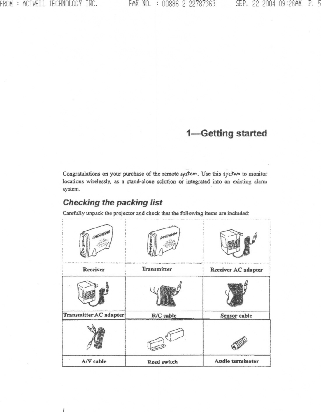 FROM: ACTWELLTECHNOLOGYINC. FARNO. : 00886 2 22787363 SEP.22 200409:28AMP. 5i-Getting started&quot; ....Congra1ulationson your purchase of the remotesIstIMr&apos;. Use this ~ld&apos;#.IJI to monitorlocations wire1essly,as a stand-alone solution or integrated into an existing alann~~m. .Checking the packing listCarefully unpack the projectot&quot; and check that the following items are included::~~:.&quot;&quot;&quot;&quot;&quot;&quot;&quot;&quot;&quot;&quot;&apos;,&quot;&quot;&quot;&quot;&quot;&quot;&quot;&quot;&quot;&quot;&quot;&quot;&quot;&quot;&quot;&apos;&quot;~.~, .....14P &quot;&apos;.~{ITraDBmitterAC adapter RlC cable SeDS~ cable&apos;)I ~e? ~AIV cable &apos;Reed switch Audio unDiDator