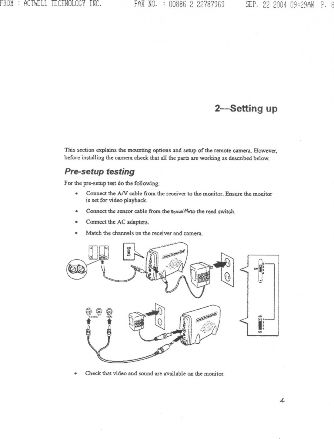 FROM: ACTWELLTECHNOLOGYINC. FAXNO. : 00886 2 22787363 SEP.22 200409:29AMP. 82-5etting upThis section explains the mounting options and setup of the remote camera. However.before installing the camera check that all the parts are wolking as described below.Pre-setup testingFor the pre-setup test do the following:.Connect the AN cable from the receiver to the monitor. Ensure the monitoris set for video playback..Connect the sensor cable from the &apos;ta:n~1!1j~ the reed switch..Connect the AC adapters.Match the channels on the receiver and camera..~bl»J~t~~@,.&lt;i.t t~,pQ~~&lt;&gt;ItIiQ1.Check that video and sound are available on the monitor.4