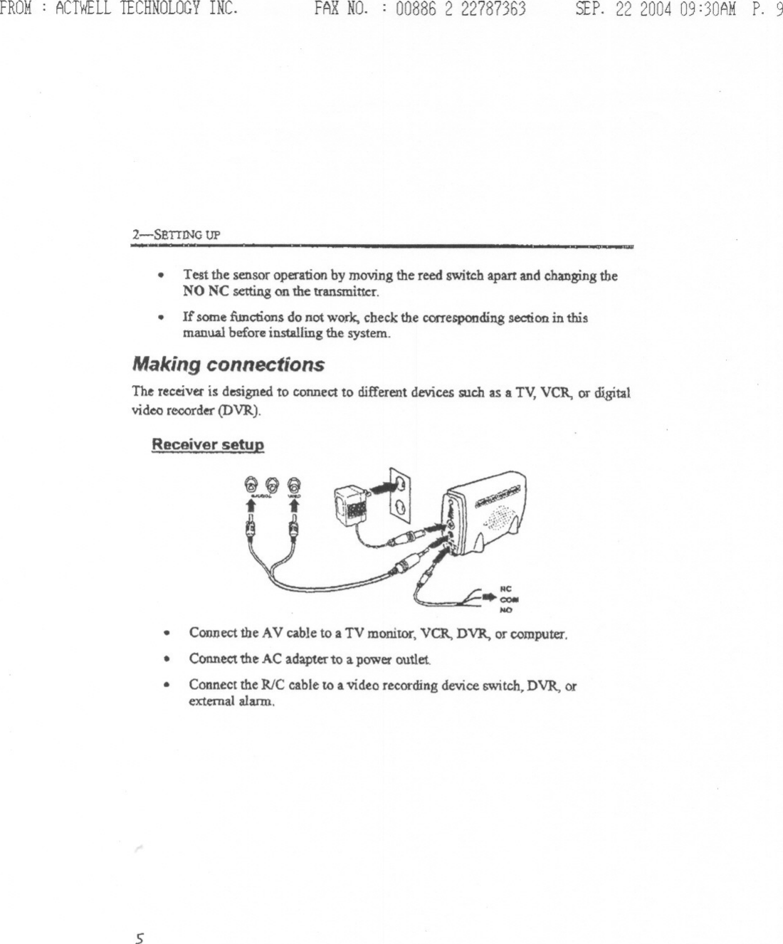 FROM: ACTWELLTECHNOLOGYINC. FAXNO. : 00886 2 22787363 SEP.22 200409:30AMP. 92-SBTIING UP-~ - ~~~~.Test the sensor operationby moving the reed switch apart and changingtheNO NC setting on the transmitter.If some function$ do not work, check the corresponding section in thismanual before installing the system..MakingconnectionsThe receiver is designed to connect to different devices such as a Tv, VCR, or digitalvidea reoorder (DVR).Receiver setul!.Connect the AV cable to a TV monitor, VCR, DVR, or computer.Connect the AC adapter to a power outlet.Connect the RIC cable to a video recording device switch, DVR, orexternal alarm...5