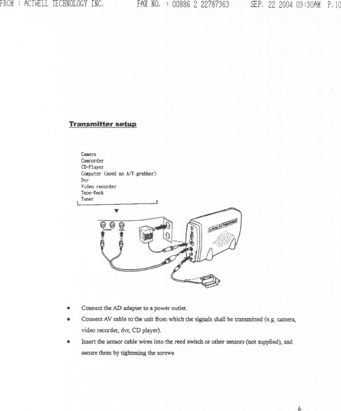 FROM: ACTWELLTECHNOLOGYINC.&quot;[ran_amlttersetupFARNO. : 00886 2 22787363 SEP.22 200409:30AMP.lOCalDeraCall1corderCD-Player~ter (need an AlV grabber)DvrVideo recorderTape-DeckTuner(.Connect the AD adapter to a power outlet.Connect AV cable to the unit from which the signals shall be transmitted (e.g. camera,video recorder. dvr, CD player).Insert the sensor cable wires into the retd switch or other sensors (not supplied), andsecure them by tightening the screW&apos;S...e~~-- i...b