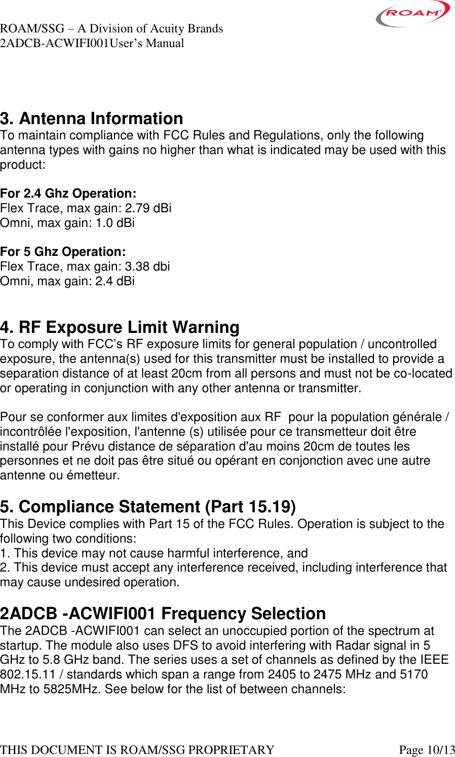 ROAM/SSG &ndash; A Division of Acuity Brands    2ADCB-ACWIFI001User&rsquo;s Manual             THIS DOCUMENT IS ROAM/SSG PROPRIETARY   Page 10/13   3. Antenna Information To maintain compliance with FCC Rules and Regulations, only the following antenna types with gains no higher than what is indicated may be used with this product:  For 2.4 Ghz Operation:   Flex Trace, max gain: 2.79 dBi Omni, max gain: 1.0 dBi   For 5 Ghz Operation: Flex Trace, max gain: 3.38 dbi Omni, max gain: 2.4 dBi   4. RF Exposure Limit Warning To comply with FCC&rsquo;s RF exposure limits for general population / uncontrolled exposure, the antenna(s) used for this transmitter must be installed to provide a separation distance of at least 20cm from all persons and must not be co-located or operating in conjunction with any other antenna or transmitter.  Pour se conformer aux limites d'exposition aux RF  pour la population g&eacute;n&eacute;rale / incontr&ocirc;l&eacute;e l'exposition, l'antenne (s) utilis&eacute;e pour ce transmetteur doit &ecirc;tre install&eacute; pour Pr&eacute;vu distance de s&eacute;paration d'au moins 20cm de toutes les personnes et ne doit pas &ecirc;tre situ&eacute; ou op&eacute;rant en conjonction avec une autre antenne ou &eacute;metteur.  5. Compliance Statement (Part 15.19) This Device complies with Part 15 of the FCC Rules. Operation is subject to the following two conditions: 1. This device may not cause harmful interference, and 2. This device must accept any interference received, including interference that may cause undesired operation.  2ADCB -ACWIFI001 Frequency Selection The 2ADCB -ACWIFI001 can select an unoccupied portion of the spectrum at startup. The module also uses DFS to avoid interfering with Radar signal in 5 GHz to 5.8 GHz band. The series uses a set of channels as defined by the IEEE 802.15.11 / standards which span a range from 2405 to 2475 MHz and 5170 MHz to 5825MHz. See below for the list of between channels:  
