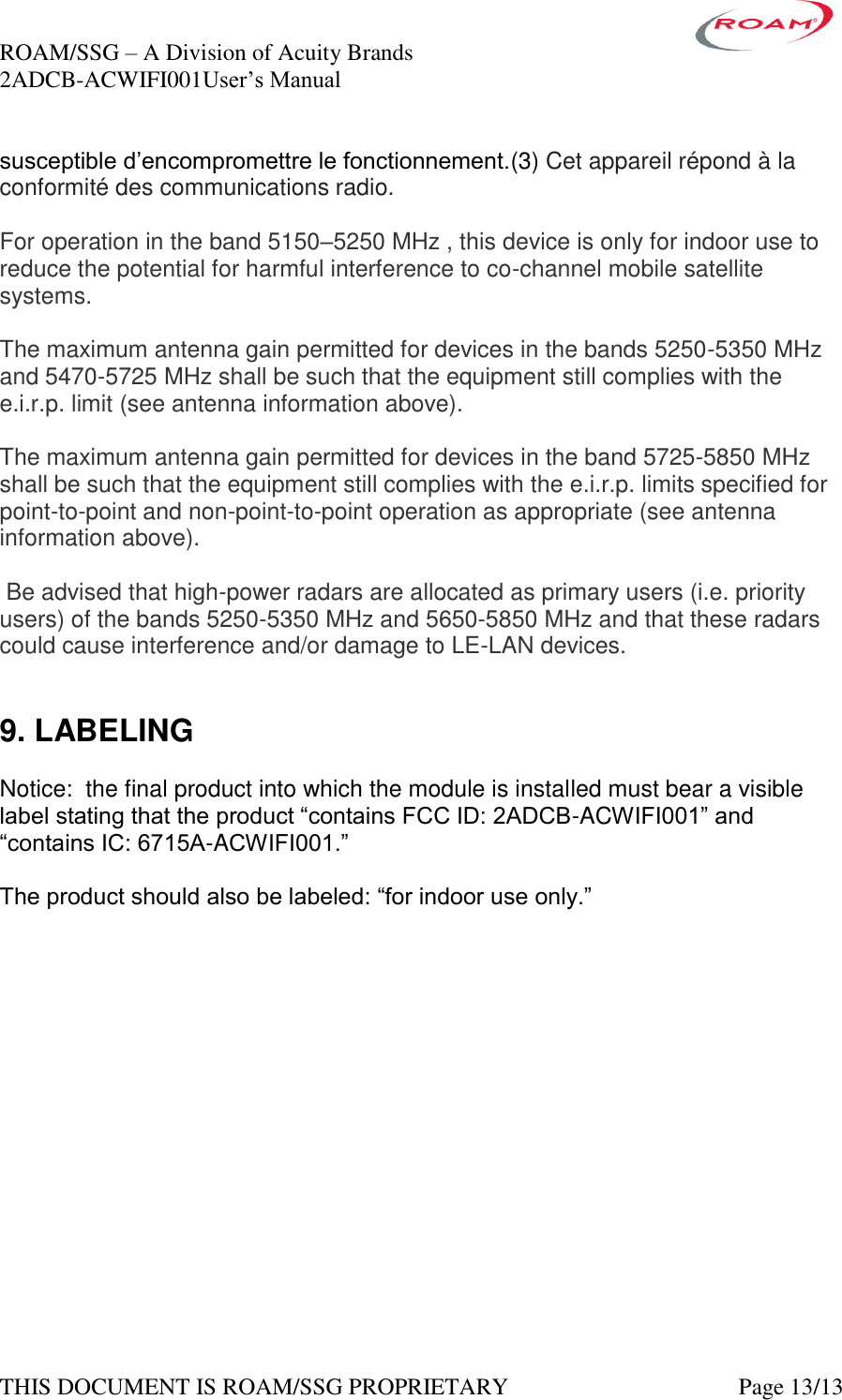 ROAM/SSG &ndash; A Division of Acuity Brands    2ADCB-ACWIFI001User&rsquo;s Manual             THIS DOCUMENT IS ROAM/SSG PROPRIETARY   Page 13/13 susceptible d&rsquo;encompromettre le fonctionnement.(3) Cet appareil r&eacute;pond &agrave; la conformit&eacute; des communications radio.  For operation in the band 5150&ndash;5250 MHz , this device is only for indoor use to reduce the potential for harmful interference to co-channel mobile satellite systems.  The maximum antenna gain permitted for devices in the bands 5250-5350 MHz and 5470-5725 MHz shall be such that the equipment still complies with the e.i.r.p. limit (see antenna information above).  The maximum antenna gain permitted for devices in the band 5725-5850 MHz shall be such that the equipment still complies with the e.i.r.p. limits specified for point-to-point and non-point-to-point operation as appropriate (see antenna information above).   Be advised that high-power radars are allocated as primary users (i.e. priority users) of the bands 5250-5350 MHz and 5650-5850 MHz and that these radars could cause interference and/or damage to LE-LAN devices.   9. LABELING  Notice:  the final product into which the module is installed must bear a visible label stating that the product &ldquo;contains FCC ID: 2ADCB-ACWIFI001&rdquo; and &ldquo;contains IC: 6715A-ACWIFI001.&rdquo;    The product should also be labeled: &ldquo;for indoor use only.&rdquo; 