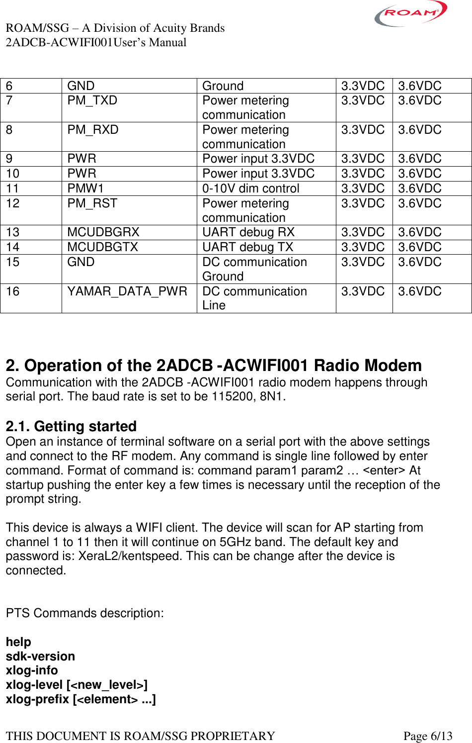 ROAM/SSG &ndash; A Division of Acuity Brands    2ADCB-ACWIFI001User&rsquo;s Manual             THIS DOCUMENT IS ROAM/SSG PROPRIETARY   Page 6/13 6 GND Ground 3.3VDC 3.6VDC 7 PM_TXD Power metering communication  3.3VDC 3.6VDC 8 PM_RXD Power metering communication  3.3VDC 3.6VDC 9 PWR Power input 3.3VDC 3.3VDC 3.6VDC 10 PWR Power input 3.3VDC 3.3VDC 3.6VDC 11 PMW1 0-10V dim control  3.3VDC 3.6VDC 12 PM_RST Power metering communication  3.3VDC 3.6VDC 13 MCUDBGRX UART debug RX 3.3VDC 3.6VDC 14 MCUDBGTX UART debug TX 3.3VDC 3.6VDC 15 GND DC communication Ground 3.3VDC 3.6VDC 16 YAMAR_DATA_PWR DC communication Line 3.3VDC 3.6VDC    2. Operation of the 2ADCB -ACWIFI001 Radio Modem Communication with the 2ADCB -ACWIFI001 radio modem happens through serial port. The baud rate is set to be 115200, 8N1.  2.1. Getting started Open an instance of terminal software on a serial port with the above settings and connect to the RF modem. Any command is single line followed by enter command. Format of command is: command param1 param2 &hellip; <enter> At startup pushing the enter key a few times is necessary until the reception of the prompt string.  This device is always a WIFI client. The device will scan for AP starting from channel 1 to 11 then it will continue on 5GHz band. The default key and password is: XeraL2/kentspeed. This can be change after the device is connected.    PTS Commands description:  help sdk-version xlog-info xlog-level [<new_level>] xlog-prefix [<element> ...] 
