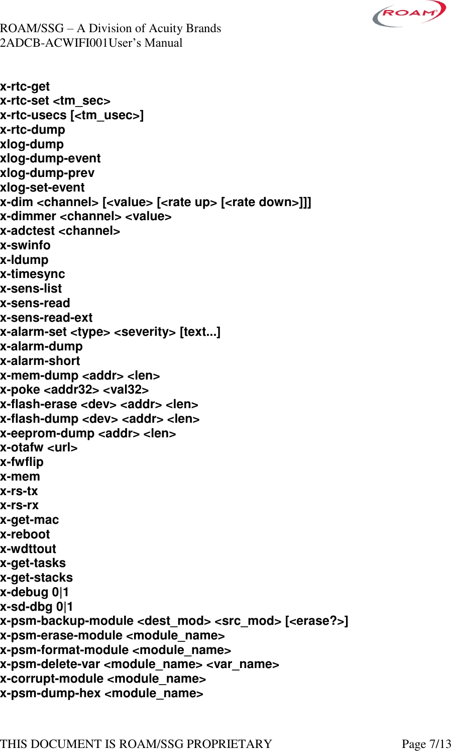 ROAM/SSG &ndash; A Division of Acuity Brands    2ADCB-ACWIFI001User&rsquo;s Manual             THIS DOCUMENT IS ROAM/SSG PROPRIETARY   Page 7/13 x-rtc-get x-rtc-set <tm_sec> x-rtc-usecs [<tm_usec>] x-rtc-dump xlog-dump xlog-dump-event xlog-dump-prev xlog-set-event x-dim <channel> [<value> [<rate up> [<rate down>]]] x-dimmer <channel> <value> x-adctest <channel> x-swinfo x-ldump x-timesync x-sens-list x-sens-read x-sens-read-ext x-alarm-set <type> <severity> [text...] x-alarm-dump x-alarm-short x-mem-dump <addr> <len> x-poke <addr32> <val32> x-flash-erase <dev> <addr> <len> x-flash-dump <dev> <addr> <len> x-eeprom-dump <addr> <len> x-otafw <url> x-fwflip x-mem x-rs-tx x-rs-rx x-get-mac x-reboot x-wdttout x-get-tasks x-get-stacks x-debug 0|1 x-sd-dbg 0|1 x-psm-backup-module <dest_mod> <src_mod> [<erase?>] x-psm-erase-module <module_name> x-psm-format-module <module_name> x-psm-delete-var <module_name> <var_name> x-corrupt-module <module_name> x-psm-dump-hex <module_name> 