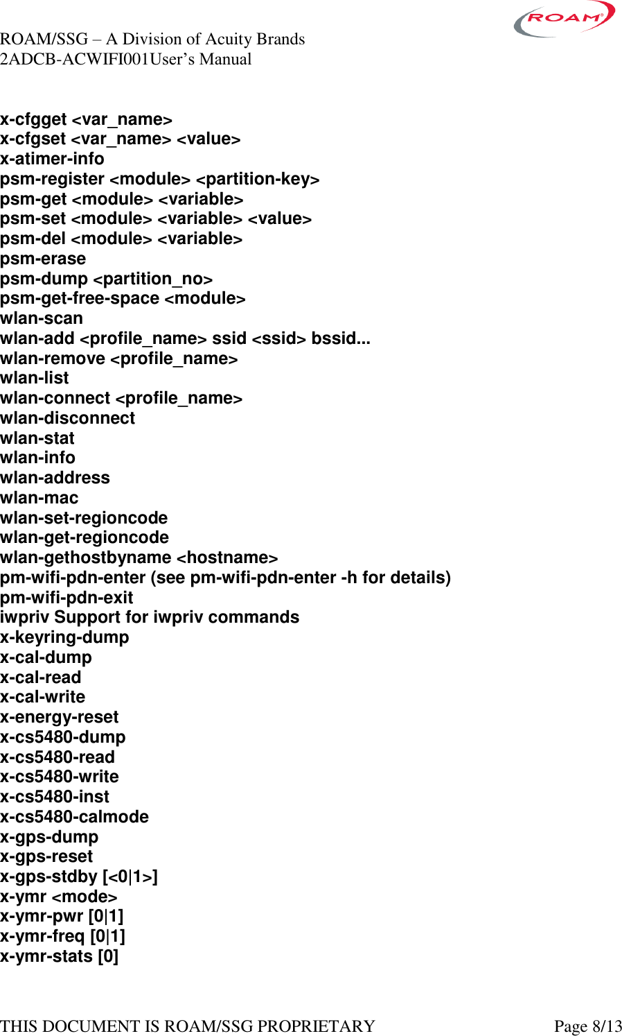 ROAM/SSG &ndash; A Division of Acuity Brands    2ADCB-ACWIFI001User&rsquo;s Manual             THIS DOCUMENT IS ROAM/SSG PROPRIETARY   Page 8/13 x-cfgget <var_name> x-cfgset <var_name> <value> x-atimer-info psm-register <module> <partition-key> psm-get <module> <variable> psm-set <module> <variable> <value> psm-del <module> <variable> psm-erase psm-dump <partition_no> psm-get-free-space <module> wlan-scan wlan-add <profile_name> ssid <ssid> bssid... wlan-remove <profile_name> wlan-list wlan-connect <profile_name> wlan-disconnect wlan-stat wlan-info wlan-address wlan-mac wlan-set-regioncode wlan-get-regioncode wlan-gethostbyname <hostname> pm-wifi-pdn-enter (see pm-wifi-pdn-enter -h for details) pm-wifi-pdn-exit iwpriv Support for iwpriv commands x-keyring-dump x-cal-dump x-cal-read x-cal-write x-energy-reset x-cs5480-dump x-cs5480-read x-cs5480-write x-cs5480-inst x-cs5480-calmode x-gps-dump x-gps-reset x-gps-stdby [<0|1>] x-ymr <mode> x-ymr-pwr [0|1] x-ymr-freq [0|1] x-ymr-stats [0] 