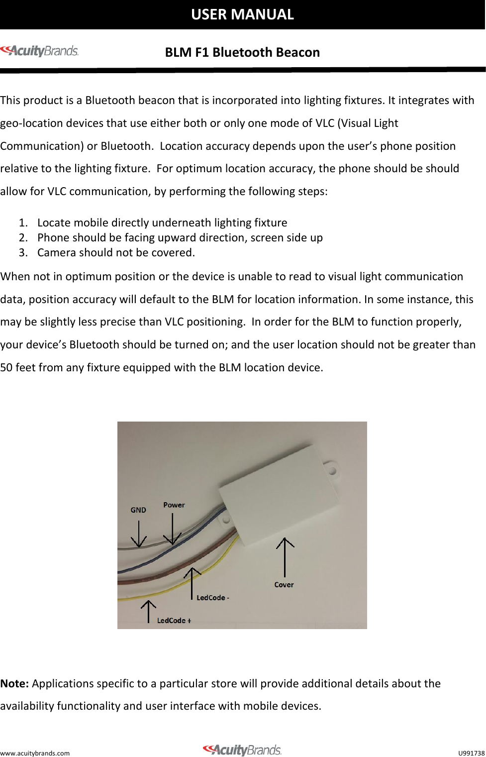    BLM F1 Bluetooth Beacon   www.acuitybrands.com    U991738  USER MANUAL  This product is a Bluetooth beacon that is incorporated into lighting fixtures. It integrates with geo-location devices that use either both or only one mode of VLC (Visual Light Communication) or Bluetooth.  Location accuracy depends upon the user&rsquo;s phone position relative to the lighting fixture.  For optimum location accuracy, the phone should be should allow for VLC communication, by performing the following steps: 1. Locate mobile directly underneath lighting fixture 2. Phone should be facing upward direction, screen side up 3. Camera should not be covered.  When not in optimum position or the device is unable to read to visual light communication data, position accuracy will default to the BLM for location information. In some instance, this may be slightly less precise than VLC positioning.  In order for the BLM to function properly, your device&rsquo;s Bluetooth should be turned on; and the user location should not be greater than 50 feet from any fixture equipped with the BLM location device.      Note: Applications specific to a particular store will provide additional details about the availability functionality and user interface with mobile devices.      