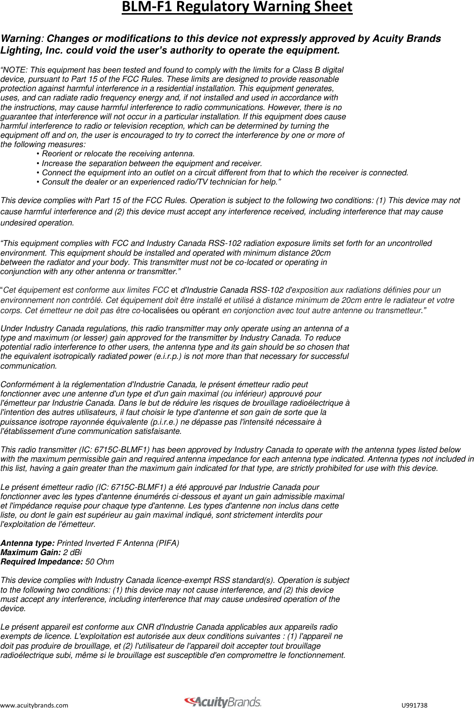 BLM-F1 Regulatory Warning Sheet www.acuitybrands.com                                       U991738  Warning: Changes or modifications to this device not expressly approved by Acuity Brands Lighting, Inc. could void the user&rsquo;s authority to operate the equipment.   &ldquo;NOTE: This equipment has been tested and found to comply with the limits for a Class B digital device, pursuant to Part 15 of the FCC Rules. These limits are designed to provide reasonable protection against harmful interference in a residential installation. This equipment generates, uses, and can radiate radio frequency energy and, if not installed and used in accordance with the instructions, may cause harmful interference to radio communications. However, there is no guarantee that interference will not occur in a particular installation. If this equipment does cause harmful interference to radio or television reception, which can be determined by turning the equipment off and on, the user is encouraged to try to correct the interference by one or more of the following measures: &bull; Reorient or relocate the receiving antenna. &bull; Increase the separation between the equipment and receiver. &bull; Connect the equipment into an outlet on a circuit different from that to which the receiver is connected. &bull; Consult the dealer or an experienced radio/TV technician for help.&rdquo;  This device complies with Part 15 of the FCC Rules. Operation is subject to the following two conditions: (1) This device may not cause harmful interference and (2) this device must accept any interference received, including interference that may cause undesired operation.  &ldquo;This equipment complies with FCC and Industry Canada RSS-102 radiation exposure limits set forth for an uncontrolled environment. This equipment should be installed and operated with minimum distance 20cm  between the radiator and your body. This transmitter must not be co-located or operating in  conjunction with any other antenna or transmitter.&rdquo;   &ldquo;Cet &eacute;quipement est conforme aux limites FCC et d'Industrie Canada RSS-102 d'exposition aux radiations d&eacute;finies pour un environnement non contr&ocirc;l&eacute;. Cet &eacute;quipement doit &ecirc;tre install&eacute; et utilis&eacute; &agrave; distance minimum de 20cm entre le radiateur et votre corps. Cet &eacute;metteur ne doit pas &ecirc;tre co-localis&eacute;es ou op&eacute;rant en conjonction avec tout autre antenne ou transmetteur.&rdquo; Under Industry Canada regulations, this radio transmitter may only operate using an antenna of a  type and maximum (or lesser) gain approved for the transmitter by Industry Canada. To reduce  potential radio interference to other users, the antenna type and its gain should be so chosen that  the equivalent isotropically radiated power (e.i.r.p.) is not more than that necessary for successful  communication.   Conform&eacute;ment &agrave; la r&eacute;glementation d'Industrie Canada, le pr&eacute;sent &eacute;metteur radio peut  fonctionner avec une antenne d'un type et d'un gain maximal (ou inf&eacute;rieur) approuv&eacute; pour  l'&eacute;metteur par Industrie Canada. Dans le but de r&eacute;duire les risques de brouillage radio&eacute;lectrique &agrave;  l'intention des autres utilisateurs, il faut choisir le type d'antenne et son gain de sorte que la  puissance isotrope rayonn&eacute;e &eacute;quivalente (p.i.r.e.) ne d&eacute;passe pas l'intensit&eacute; n&eacute;cessaire &agrave;  l'&eacute;tablissement d'une communication satisfaisante.   This radio transmitter (IC: 6715C-BLMF1) has been approved by Industry Canada to operate with the antenna types listed below with the maximum permissible gain and required antenna impedance for each antenna type indicated. Antenna types not included in this list, having a gain greater than the maximum gain indicated for that type, are strictly prohibited for use with this device.   Le pr&eacute;sent &eacute;metteur radio (IC: 6715C-BLMF1) a &eacute;t&eacute; approuv&eacute; par Industrie Canada pour  fonctionner avec les types d'antenne &eacute;num&eacute;r&eacute;s ci-dessous et ayant un gain admissible maximal  et l'imp&eacute;dance requise pour chaque type d'antenne. Les types d'antenne non inclus dans cette  liste, ou dont le gain est sup&eacute;rieur au gain maximal indiqu&eacute;, sont strictement interdits pour  l'exploitation de l'&eacute;metteur.   Antenna type: Printed Inverted F Antenna (PIFA) Maximum Gain: 2 dBi Required Impedance: 50 Ohm  This device complies with Industry Canada licence-exempt RSS standard(s). Operation is subject  to the following two conditions: (1) this device may not cause interference, and (2) this device  must accept any interference, including interference that may cause undesired operation of the  device.   Le pr&eacute;sent appareil est conforme aux CNR d'Industrie Canada applicables aux appareils radio  exempts de licence. L'exploitation est autoris&eacute;e aux deux conditions suivantes : (1) l'appareil ne  doit pas produire de brouillage, et (2) l'utilisateur de l'appareil doit accepter tout brouillage  radio&eacute;lectrique subi, m&ecirc;me si le brouillage est susceptible d'en compromettre le fonctionnement.  