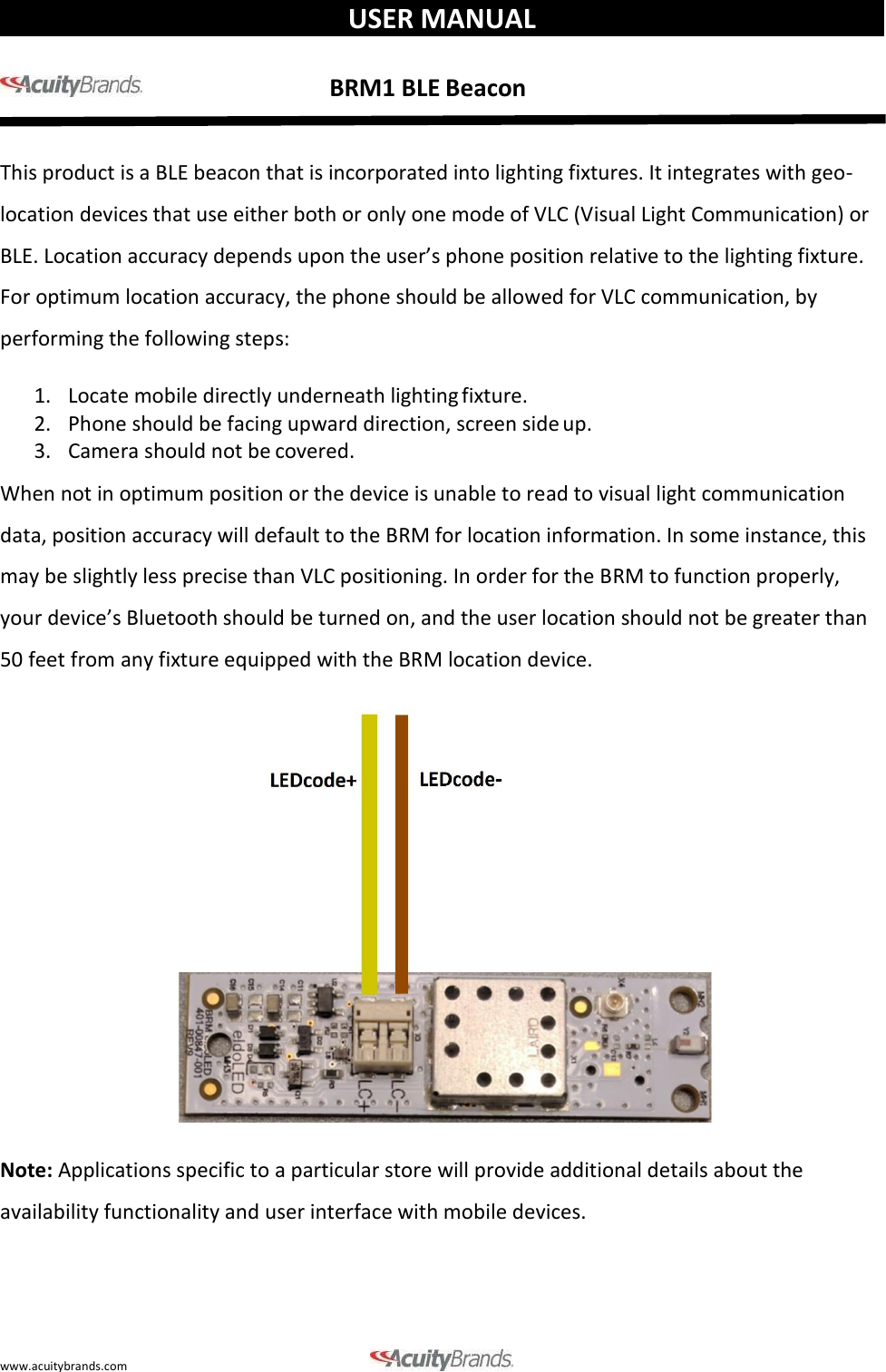 www.acuitybrands.com    USER MANUAL                                            BRM1 BLE Beacon  This product is a BLE beacon that is incorporated into lighting fixtures. It integrates with geo- location devices that use either both or only one mode of VLC (Visual Light Communication) or BLE. Location accuracy depends upon the user&rsquo;s phone position relative to the lighting fixture. For optimum location accuracy, the phone should be allowed for VLC communication, by performing the following steps: 1. Locate mobile directly underneath lighting fixture. 2. Phone should be facing upward direction, screen side up. 3. Camera should not be covered. When not in optimum position or the device is unable to read to visual light communication data, position accuracy will default to the BRM for location information. In some instance, this may be slightly less precise than VLC positioning. In order for the BRM to function properly, your device&rsquo;s Bluetooth should be turned on, and the user location should not be greater than 50 feet from any fixture equipped with the BRM location device.    Note: Applications specific to a particular store will provide additional details about the availability functionality and user interface with mobile devices.    