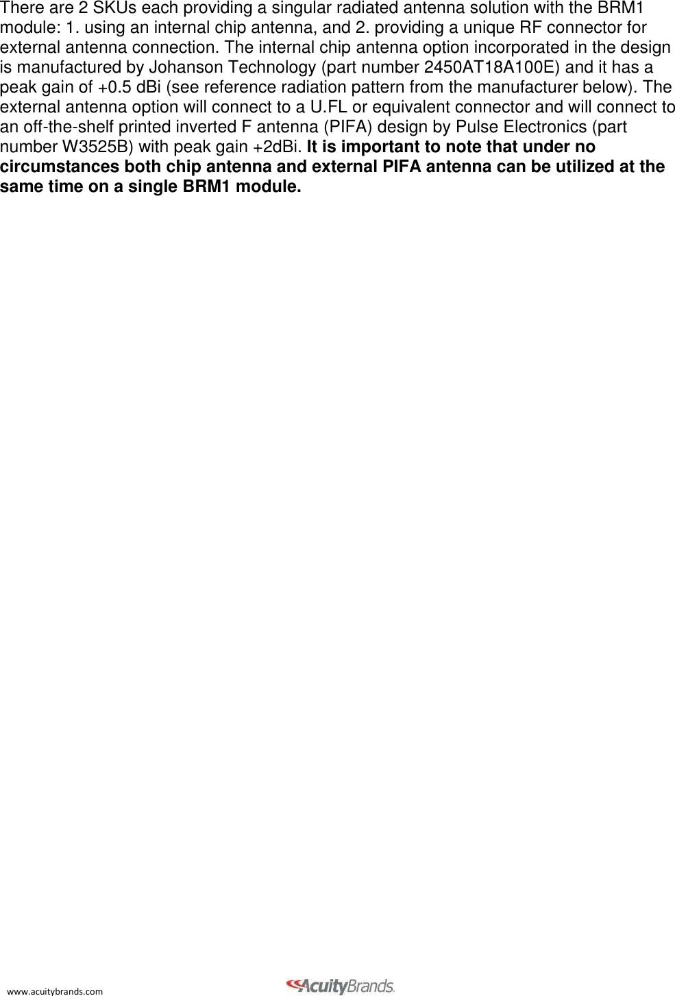 www.acuitybrands.com    There are 2 SKUs each providing a singular radiated antenna solution with the BRM1 module: 1. using an internal chip antenna, and 2. providing a unique RF connector for external antenna connection. The internal chip antenna option incorporated in the design is manufactured by Johanson Technology (part number 2450AT18A100E) and it has a peak gain of +0.5 dBi (see reference radiation pattern from the manufacturer below). The external antenna option will connect to a U.FL or equivalent connector and will connect to an off-the-shelf printed inverted F antenna (PIFA) design by Pulse Electronics (part number W3525B) with peak gain +2dBi. It is important to note that under no circumstances both chip antenna and external PIFA antenna can be utilized at the same time on a single BRM1 module. 