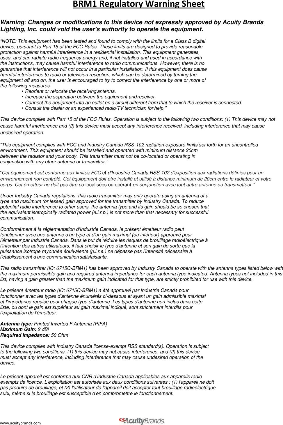 www.acuitybrands.com BRM1 Regulatory Warning Sheet    Warning: Changes or modifications to this device not expressly approved by Acuity Brands Lighting, Inc. could void the user&rsquo;s authority to operate the equipment.  &ldquo;NOTE: This equipment has been tested and found to comply with the limits for a Class B digital device, pursuant to Part 15 of the FCC Rules. These limits are designed to provide reasonable protection against harmful interference in a residential installation. This equipment generates, uses, and can radiate radio frequency energy and, if not installed and used in accordance with the instructions, may cause harmful interference to radio communications. However, there is no guarantee that interference will not occur in a particular installation. If this equipment does cause harmful interference to radio or television reception, which can be determined by turning the equipment off and on, the user is encouraged to try to correct the interference by one or more of the following measures: &bull; Reorient or relocate the receiving antenna. &bull; Increase the separation between the equipment and receiver. &bull; Connect the equipment into an outlet on a circuit different from that to which the receiver is connected. &bull; Consult the dealer or an experienced radio/TV technician for help.&rdquo;  This device complies with Part 15 of the FCC Rules. Operation is subject to the following two conditions: (1) This device may not cause harmful interference and (2) this device must accept any interference received, including interference that may cause undesired operation.  &ldquo;This equipment complies with FCC and Industry Canada RSS-102 radiation exposure limits set forth for an uncontrolled environment. This equipment should be installed and operated with minimum distance 20cm between the radiator and your body. This transmitter must not be co-located or operating in conjunction with any other antenna or transmitter.&rdquo;  &ldquo;Cet &eacute;quipement est conforme aux limites FCC et d'Industrie Canada RSS-102 d'exposition aux radiations d&eacute;finies pour un environnement non contr&ocirc;l&eacute;. Cet &eacute;quipement doit &ecirc;tre install&eacute; et utilis&eacute; &agrave; distance minimum de 20cm entre le radiateur et votre corps. Cet &eacute;metteur ne doit pas &ecirc;tre co-localis&eacute;es ou op&eacute;rant en conjonction avec tout autre antenne ou transmetteur.&rdquo;  Under Industry Canada regulations, this radio transmitter may only operate using an antenna of a type and maximum (or lesser) gain approved for the transmitter by Industry Canada. To reduce potential radio interference to other users, the antenna type and its gain should be so chosen that the equivalent isotropically radiated power (e.i.r.p.) is not more than that necessary for successful communication.  Conform&eacute;ment &agrave; la r&eacute;glementation d'Industrie Canada, le pr&eacute;sent &eacute;metteur radio peut fonctionner avec une antenne d'un type et d'un gain maximal (ou inf&eacute;rieur) approuv&eacute; pour l'&eacute;metteur par Industrie Canada. Dans le but de r&eacute;duire les risques de brouillage radio&eacute;lectrique &agrave; l'intention des autres utilisateurs, il faut choisir le type d'antenne et son gain de sorte que la puissance isotrope rayonn&eacute;e &eacute;quivalente (p.i.r.e.) ne d&eacute;passe pas l'intensit&eacute; n&eacute;cessaire &agrave; l'&eacute;tablissement d'une communication satisfaisante.  This radio transmitter (IC: 6715C-BRM1) has been approved by Industry Canada to operate with the antenna types listed below with the maximum permissible gain and required antenna impedance for each antenna type indicated. Antenna types not included in this list, having a gain greater than the maximum gain indicated for that type, are strictly prohibited for use with this device.  Le pr&eacute;sent &eacute;metteur radio (IC: 6715C-BRM1) a &eacute;t&eacute; approuv&eacute; par Industrie Canada pour fonctionner avec les types d'antenne &eacute;num&eacute;r&eacute;s ci-dessous et ayant un gain admissible maximal et l'imp&eacute;dance requise pour chaque type d'antenne. Les types d'antenne non inclus dans cette liste, ou dont le gain est sup&eacute;rieur au gain maximal indiqu&eacute;, sont strictement interdits pour l'exploitation de l'&eacute;metteur.  Antenna type: Printed Inverted F Antenna (PIFA) Maximum Gain: 2 dBi Required Impedance: 50 Ohm  This device complies with Industry Canada license-exempt RSS standard(s). Operation is subject to the following two conditions: (1) this device may not cause interference, and (2) this device must accept any interference, including interference that may cause undesired operation of the device.  Le pr&eacute;sent appareil est conforme aux CNR d'Industrie Canada applicables aux appareils radio exempts de licence. L'exploitation est autoris&eacute;e aux deux conditions suivantes : (1) l'appareil ne doit pas produire de brouillage, et (2) l'utilisateur de l'appareil doit accepter tout brouillage radio&eacute;lectrique subi, m&ecirc;me si le brouillage est susceptible d'en compromettre le fonctionnement. 