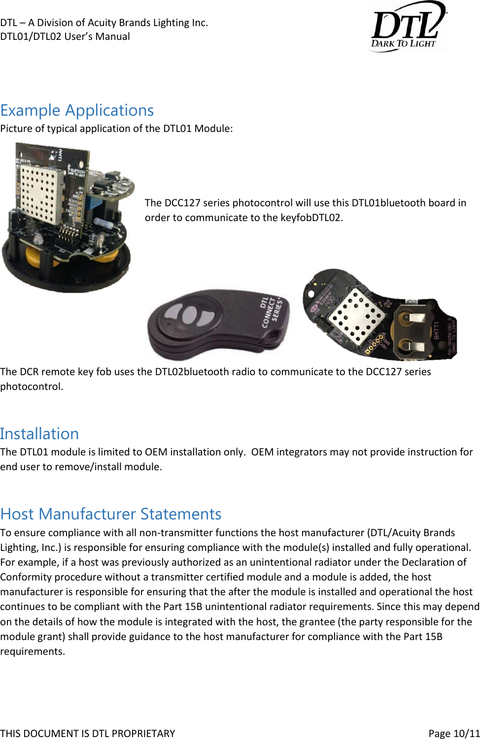 DTL &ndash; A Division of Acuity Brands Lighting Inc.   DTL01/DTL02 User&rsquo;s Manual       THIS DOCUMENT IS DTL PROPRIETARY     Page 10/11   Example Applications Picture of typical application of the DTL01 Module:     The DCC127 series photocontrol will use this DTL01bluetooth board in order to communicate to the keyfobDTL02.      The DCR remote key fob uses the DTL02bluetooth radio to communicate to the DCC127 series photocontrol.  Installation The DTL01 module is limited to OEM installation only.  OEM integrators may not provide instruction for end user to remove/install module.  Host Manufacturer Statements To ensure compliance with all non-transmitter functions the host manufacturer (DTL/Acuity Brands Lighting, Inc.) is responsible for ensuring compliance with the module(s) installed and fully operational. For example, if a host was previously authorized as an unintentional radiator under the Declaration of Conformity procedure without a transmitter certified module and a module is added, the host manufacturer is responsible for ensuring that the after the module is installed and operational the host continues to be compliant with the Part 15B unintentional radiator requirements. Since this may depend on the details of how the module is integrated with the host, the grantee (the party responsible for the module grant) shall provide guidance to the host manufacturer for compliance with the Part 15B requirements.  