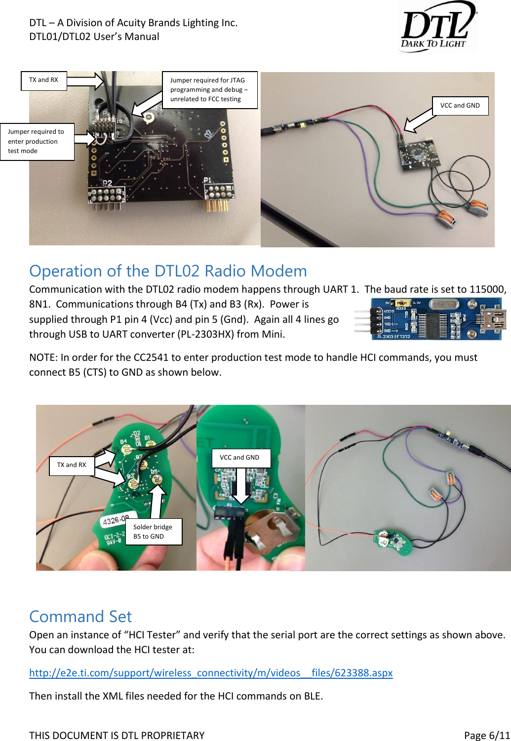 DTL &ndash; A Division of Acuity Brands Lighting Inc.   DTL01/DTL02 User&rsquo;s Manual       THIS DOCUMENT IS DTL PROPRIETARY     Page 6/11   Operation of the DTL02 Radio Modem Communication with the DTL02 radio modem happens through UART 1.  The baud rate is set to 115000, 8N1.  Communications through B4 (Tx) and B3 (Rx).  Power is supplied through P1 pin 4 (Vcc) and pin 5 (Gnd).  Again all 4 lines go through USB to UART converter (PL-2303HX) from Mini.   NOTE: In order for the CC2541 to enter production test mode to handle HCI commands, you must connect B5 (CTS) to GND as shown below.   Command Set Open an instance of &ldquo;HCI Tester&rdquo; and verify that the serial port are the correct settings as shown above.  You can download the HCI tester at:  http://e2e.ti.com/support/wireless_connectivity/m/videos__files/623388.aspx Then install the XML files needed for the HCI commands on BLE. Jumper required to enter production test mode TX and RX Jumper required for JTAG programming and debug &ndash; unrelated to FCC testing VCC and GND TX and RX Solder bridge B5 to GND VCC and GND 