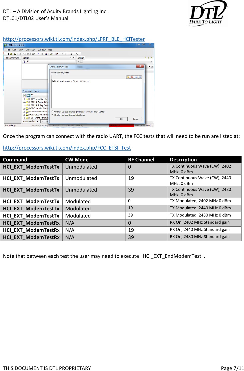 DTL &ndash; A Division of Acuity Brands Lighting Inc.   DTL01/DTL02 User&rsquo;s Manual       THIS DOCUMENT IS DTL PROPRIETARY     Page 7/11  http://processors.wiki.ti.com/index.php/LPRF_BLE_HCITester Once the program can connect with the radio UART, the FCC tests that will need to be run are listed at: http://processors.wiki.ti.com/index.php/FCC_ETSI_Test Command CW Mode RF Channel Description HCI_EXT_ModemTestTx Unmodulated 0 TX Continuous Wave (CW), 2402 MHz, 0 dBm HCI_EXT_ModemTestTx Unmodulated 19 TX Continuous Wave (CW), 2440 MHz, 0 dBm HCI_EXT_ModemTestTx Unmodulated 39 TX Continuous Wave (CW), 2480 MHz, 0 dBm HCI_EXT_ModemTestTx Modulated 0 TX Modulated, 2402 MHz 0 dBm HCI_EXT_ModemTestTx Modulated 19 TX Modulated, 2440 MHz 0 dBm HCI_EXT_ModemTestTx Modulated 39 TX Modulated, 2480 MHz 0 dBm HCI_EXT_ModemTestRx N/A 0 RX On, 2402 MHz Standard gain HCI_EXT_ModemTestRx N/A 19 RX On, 2440 MHz Standard gain HCI_EXT_ModemTestRx N/A 39 RX On, 2480 MHz Standard gain  Note that between each test the user may need to execute &ldquo;HCI_EXT_EndModemTest&rdquo;.  