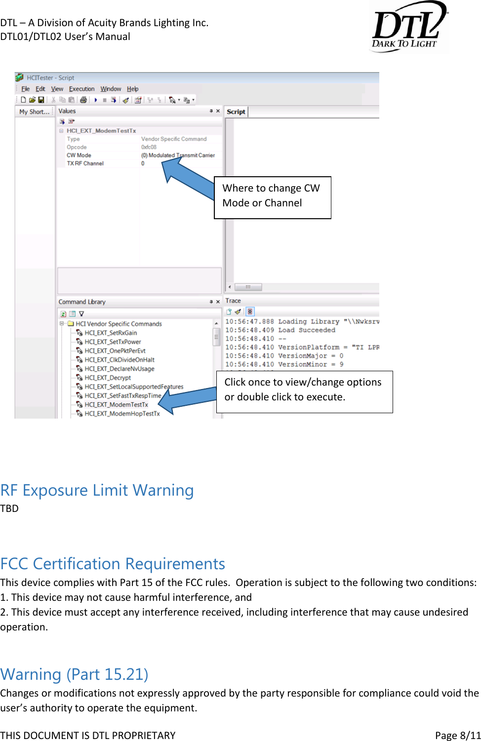 DTL &ndash; A Division of Acuity Brands Lighting Inc.   DTL01/DTL02 User&rsquo;s Manual       THIS DOCUMENT IS DTL PROPRIETARY     Page 8/11     RF Exposure Limit Warning TBD  FCC Certification Requirements This device complies with Part 15 of the FCC rules.  Operation is subject to the following two conditions:  1. This device may not cause harmful interference, and  2. This device must accept any interference received, including interference that may cause undesired operation.  Warning (Part 15.21) Changes or modifications not expressly approved by the party responsible for compliance could void the user&rsquo;s authority to operate the equipment. Where to change CW Mode or Channel Click once to view/change options or double click to execute. 
