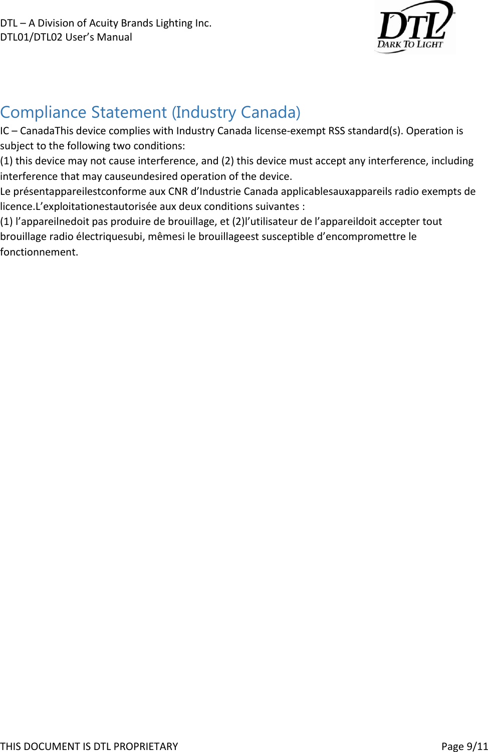 DTL &ndash; A Division of Acuity Brands Lighting Inc.   DTL01/DTL02 User&rsquo;s Manual       THIS DOCUMENT IS DTL PROPRIETARY     Page 9/11   Compliance Statement (Industry Canada) IC &ndash; CanadaThis device complies with Industry Canada license-exempt RSS standard(s). Operation is subject to the following two conditions:  (1) this device may not cause interference, and (2) this device must accept any interference, including interference that may causeundesired operation of the device.  Le pr&eacute;sentappareilestconforme aux CNR d&rsquo;Industrie Canada applicablesauxappareils radio exempts de licence.L&rsquo;exploitationestautoris&eacute;e aux deux conditions suivantes :  (1) l&rsquo;appareilnedoit pas produire de brouillage, et (2)l&rsquo;utilisateur de l&rsquo;appareildoit accepter tout brouillage radio &eacute;lectriquesubi, m&ecirc;mesi le brouillageest susceptible d&rsquo;encompromettre le fonctionnement.    