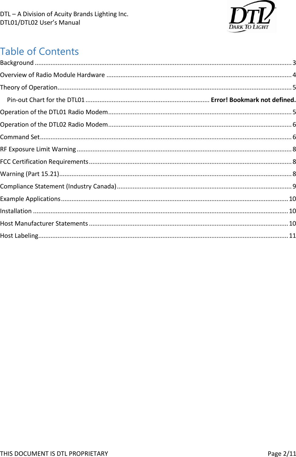 DTL &ndash; A Division of Acuity Brands Lighting Inc.   DTL01/DTL02 User&rsquo;s Manual       THIS DOCUMENT IS DTL PROPRIETARY     Page 2/11  Table of Contents Background ................................................................................................................................................... 3 Overview of Radio Module Hardware .......................................................................................................... 4 Theory of Operation...................................................................................................................................... 5 Pin-out Chart for the DTL01 ....................................................................... Error! Bookmark not defined. Operation of the DTL01 Radio Modem ......................................................................................................... 5 Operation of the DTL02 Radio Modem ......................................................................................................... 6 Command Set ................................................................................................................................................ 6 RF Exposure Limit Warning ........................................................................................................................... 8 FCC Certification Requirements .................................................................................................................... 8 Warning (Part 15.21) ..................................................................................................................................... 8 Compliance Statement (Industry Canada) .................................................................................................... 9 Example Applications .................................................................................................................................. 10 Installation .................................................................................................................................................. 10 Host Manufacturer Statements .................................................................................................................. 10 Host Labeling ............................................................................................................................................... 11     