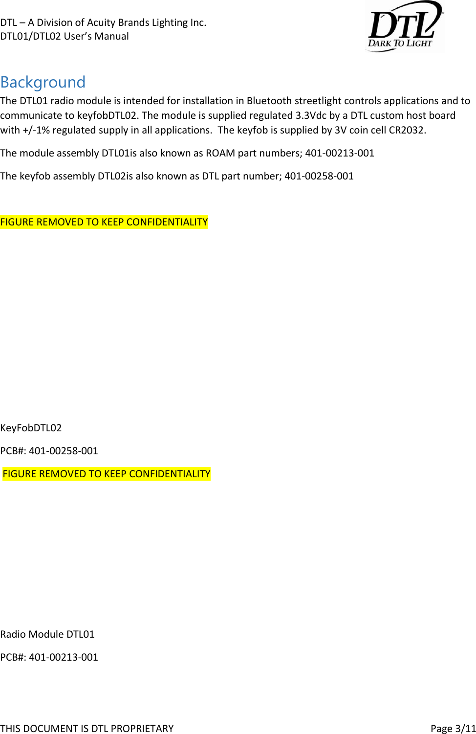 DTL &ndash; A Division of Acuity Brands Lighting Inc.   DTL01/DTL02 User&rsquo;s Manual       THIS DOCUMENT IS DTL PROPRIETARY     Page 3/11  Background The DTL01 radio module is intended for installation in Bluetooth streetlight controls applications and to communicate to keyfobDTL02. The module is supplied regulated 3.3Vdc by a DTL custom host board with +/-1% regulated supply in all applications.  The keyfob is supplied by 3V coin cell CR2032.  The module assembly DTL01is also known as ROAM part numbers; 401-00213-001 The keyfob assembly DTL02is also known as DTL part number; 401-00258-001  FIGURE REMOVED TO KEEP CONFIDENTIALITY         KeyFobDTL02 PCB#: 401-00258-001  FIGURE REMOVED TO KEEP CONFIDENTIALITY       Radio Module DTL01 PCB#: 401-00213-001   