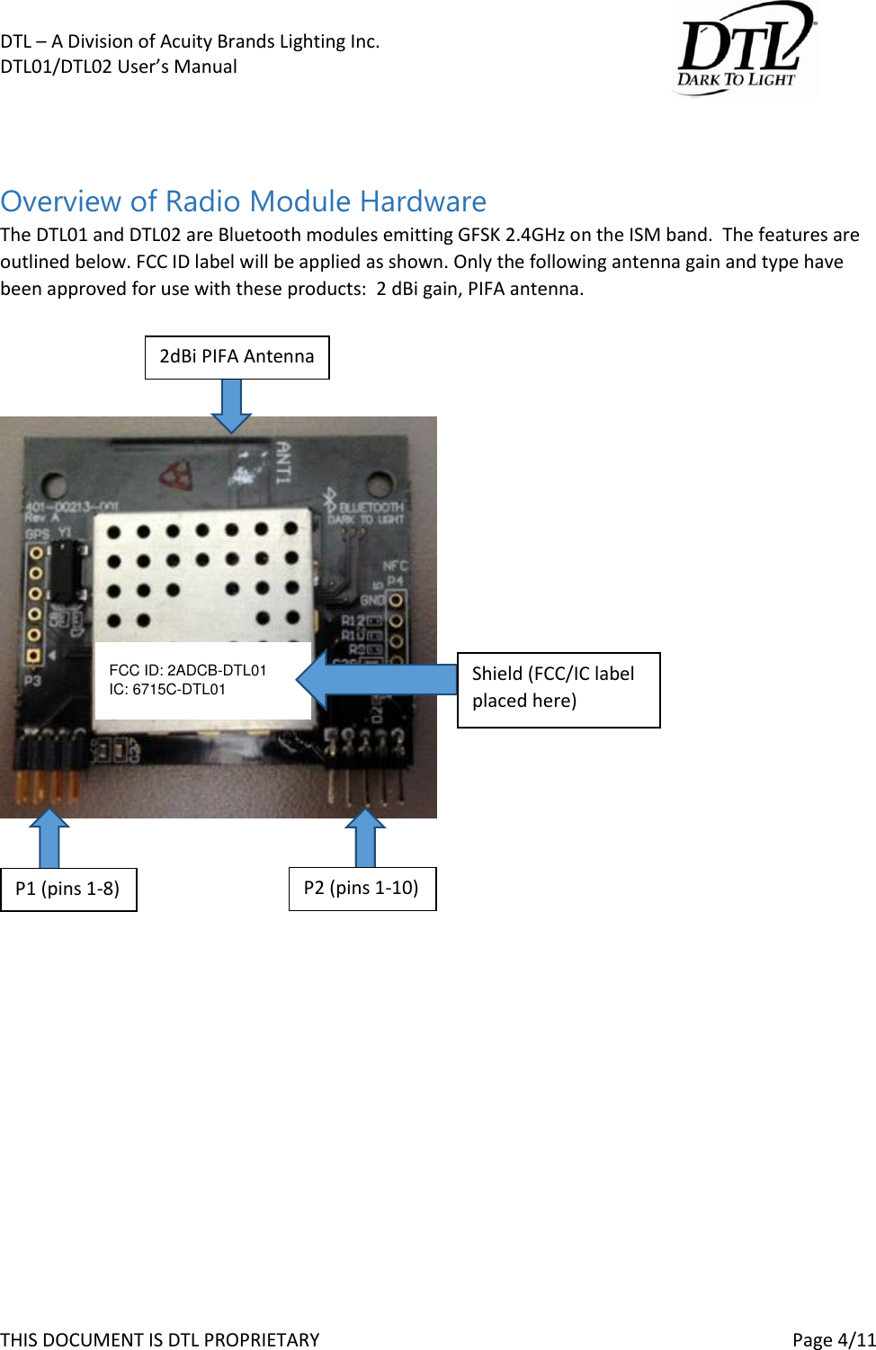 DTL &ndash; A Division of Acuity Brands Lighting Inc.   DTL01/DTL02 User&rsquo;s Manual       THIS DOCUMENT IS DTL PROPRIETARY     Page 4/11   Overview of Radio Module Hardware The DTL01 and DTL02 are Bluetooth modules emitting GFSK 2.4GHz on the ISM band.  The features are outlined below. FCC ID label will be applied as shown. Only the following antenna gain and type have  been approved for use with these products:  2 dBi gain, PIFA antenna.                        FCC ID: 2ADCB-DTL01 IC: 6715C-DTL01 2dBi PIFA Antenna Shield (FCC/IC label placed here) P1 (pins 1-8) P2 (pins 1-10) 