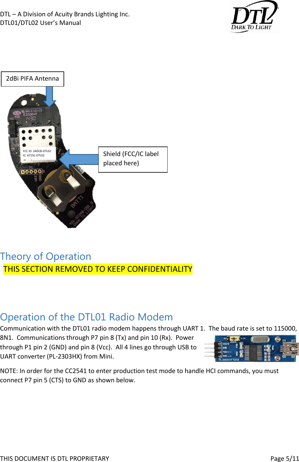 DTL &ndash; A Division of Acuity Brands Lighting Inc.   DTL01/DTL02 User&rsquo;s Manual       THIS DOCUMENT IS DTL PROPRIETARY     Page 5/11                Theory of Operation   THIS SECTION REMOVED TO KEEP CONFIDENTIALITY   Operation of the DTL01 Radio Modem Communication with the DTL01 radio modem happens through UART 1.  The baud rate is set to 115000, 8N1.  Communications through P7 pin 8 (Tx) and pin 10 (Rx).  Power through P1 pin 2 (GND) and pin 8 (Vcc).  All 4 lines go through USB to UART converter (PL-2303HX) from Mini.   NOTE: In order for the CC2541 to enter production test mode to handle HCI commands, you must connect P7 pin 5 (CTS) to GND as shown below.  FCC ID: 2ADCB-DTL02 IC: 6715C-DTL02 2dBi PIFA Antenna Shield (FCC/IC label placed here) 