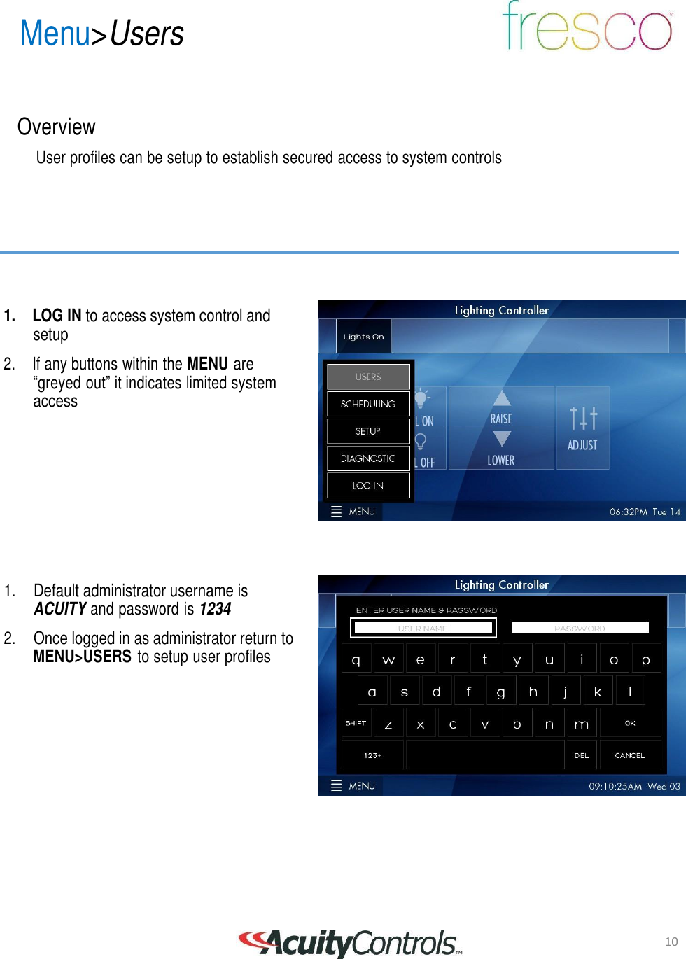 10 Menu>Users       Overview  User profiles can be setup to establish secured access to system controls          1. LOG IN to access system control and setup  2.  If any buttons within the MENU are &ldquo;greyed out&rdquo; it indicates limited system access             1.    Default administrator username is ACUITY and password is 1234  2.    Once logged in as administrator return to MENU>USERS to setup user profiles