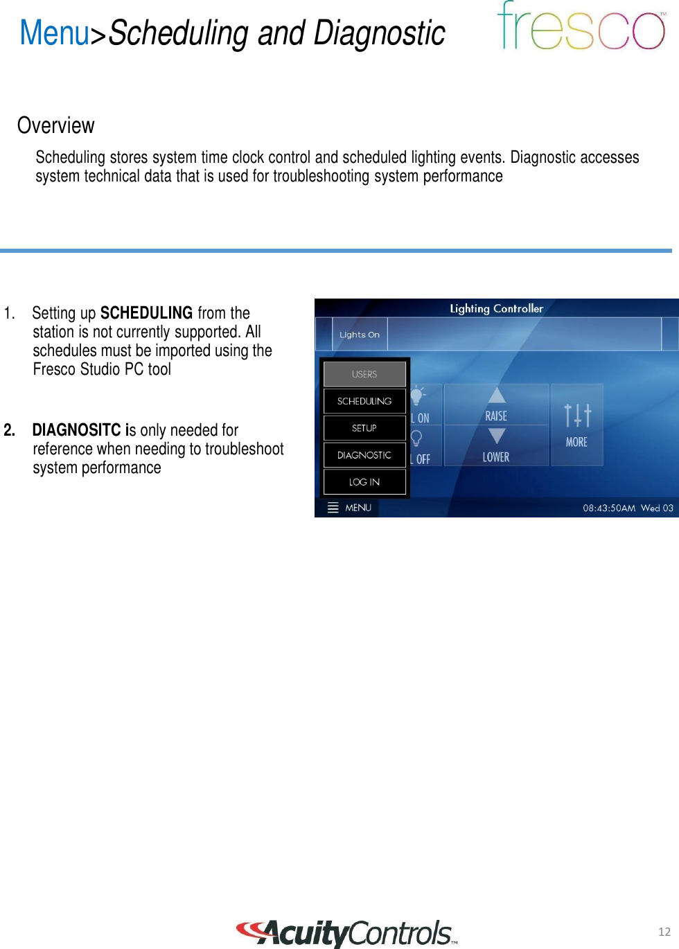 12 Menu>Scheduling and Diagnostic       Overview  Scheduling stores system time clock control and scheduled lighting events. Diagnostic accesses system technical data that is used for troubleshooting system performance         1.  Setting up SCHEDULING from the station is not currently supported. All schedules must be imported using the Fresco Studio PC tool    2. DIAGNOSITC is only needed for reference when needing to troubleshoot system performance