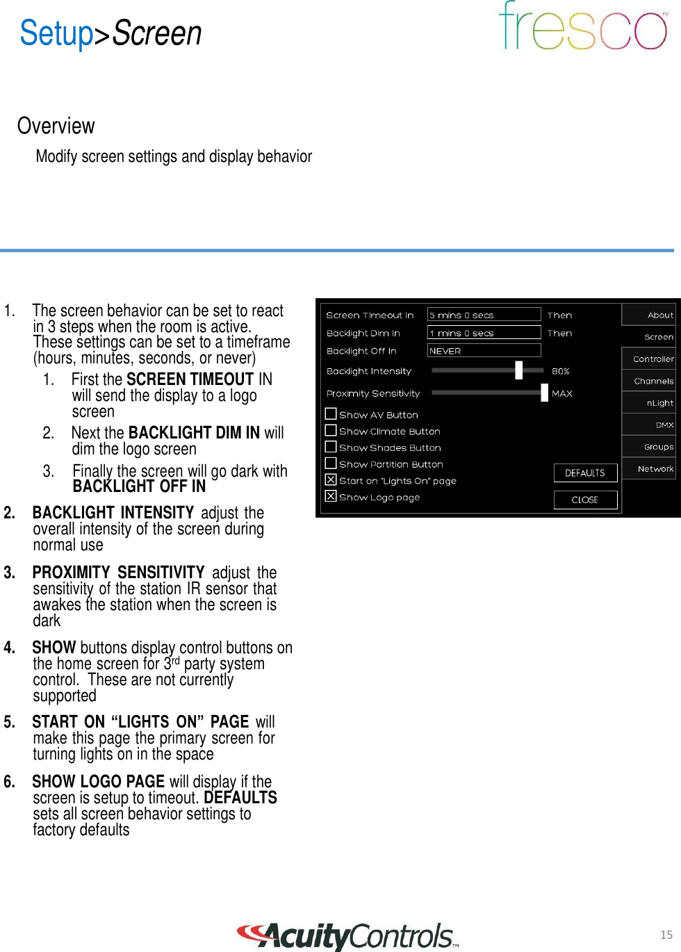 15 Setup>Screen       Overview  Modify screen settings and display behavior          1. The screen behavior can be set to react in 3 steps when the room is active. These settings can be set to a timeframe (hours, minutes, seconds, or never) 1. First the SCREEN TIMEOUT IN will send the display to a logo screen 2. Next the BACKLIGHT DIM IN will dim the logo screen 3.     Finally the screen will go dark with BACKLIGHT OFF IN  2.  BACKLIGHT  INTENSITY adjust the overall intensity of the screen during normal use  3. PROXIMITY  SENSITIVITY adjust  the sensitivity of the station IR sensor that awakes the station when the screen is dark  4. SHOW buttons display control buttons on the home screen for 3rd party system control.  These are not currently supported  5.  START  ON &ldquo;LIGHTS ON&rdquo;  PAGE will make this page the primary screen for turning lights on in the space  6.  SHOW LOGO PAGE will display if the screen is setup to timeout. DEFAULTS sets all screen behavior settings to factory defaults