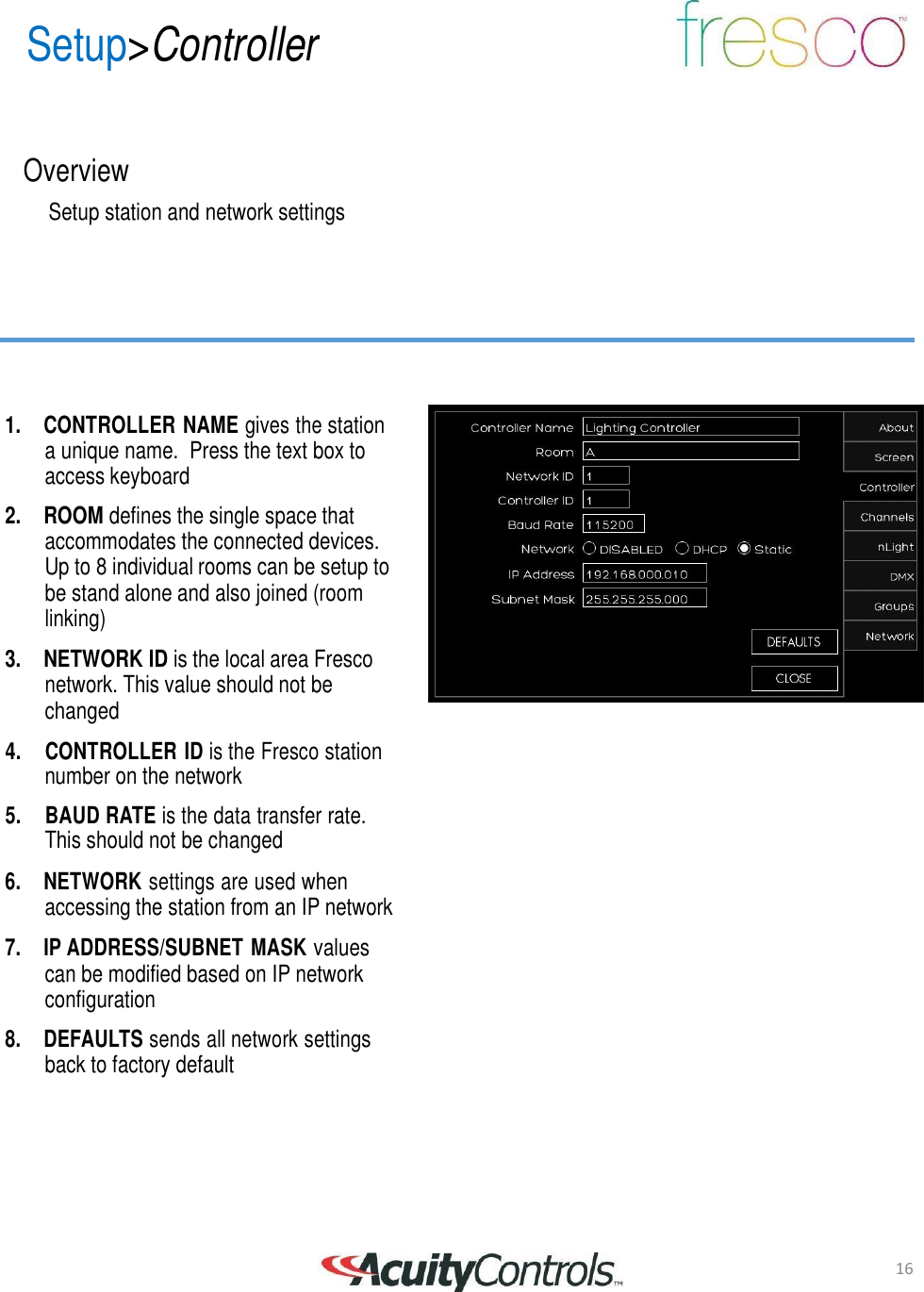 16 Setup>Controller       Overview  Setup station and network settings          1.  CONTROLLER NAME gives the station a unique name.  Press the text box to access keyboard  2. ROOM defines the single space that accommodates the connected devices. Up to 8 individual rooms can be setup to be stand alone and also joined (room linking)  3. NETWORK ID is the local area Fresco network. This value should not be changed  4.     CONTROLLER ID is the Fresco station number on the network  5.     BAUD RATE is the data transfer rate. This should not be changed  6.  NETWORK settings are used when accessing the station from an IP network  7.  IP ADDRESS/SUBNET MASK values can be modified based on IP network configuration  8.  DEFAULTS sends all network settings back to factory default