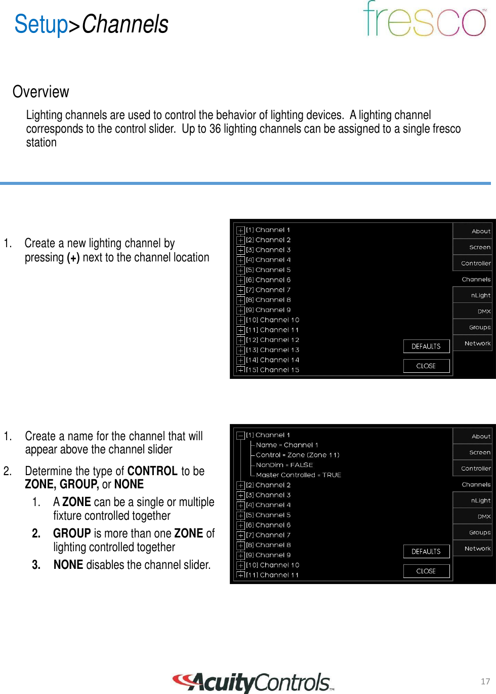 17 Setup>Channels       Overview  Lighting channels are used to control the behavior of lighting devices.  A lighting channel corresponds to the control slider.  Up to 36 lighting channels can be assigned to a single fresco station         1.  Create a new lighting channel by pressing (+) next to the channel location                 1.     Create a name for the channel that will appear above the channel slider  2.     Determine the type of CONTROL to be ZONE, GROUP, or NONE 1. A ZONE can be a single or multiple fixture controlled together 2. GROUP is more than one ZONE of lighting controlled together 3.    NONE disables the channel slider.