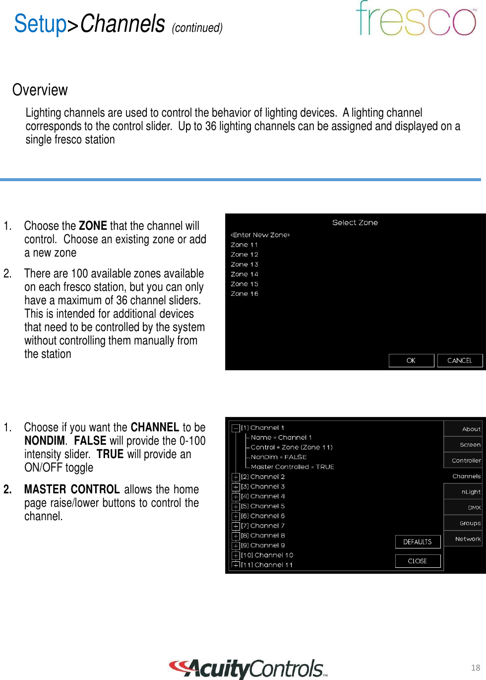 18 Setup>Channels (continued)       Overview  Lighting channels are used to control the behavior of lighting devices.  A lighting channel corresponds to the control slider.  Up to 36 lighting channels can be assigned and displayed on a single fresco station        1. Choose the ZONE that the channel will control.  Choose an existing zone or add a new zone  2. There are 100 available zones available on each fresco station, but you can only have a maximum of 36 channel sliders. This is intended for additional devices that need to be controlled by the system without controlling them manually from the station       1.  Choose if you want the CHANNEL to be NONDIM.  FALSE will provide the 0-100 intensity slider.  TRUE will provide an ON/OFF toggle  2.  MASTER  CONTROL allows the home page raise/lower buttons to control the channel.