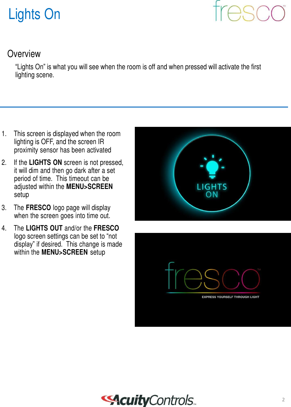 Lights On 2       Overview  &ldquo;Lights On&rdquo; is what you will see when the room is off and when pressed will activate the first lighting scene.         1. This screen is displayed when the room lighting is OFF, and the screen IR proximity sensor has been activated  2.  If the LIGHTS ON screen is not pressed, it will dim and then go dark after a set period of time.  This timeout can be adjusted within the MENU>SCREEN setup  3.  The FRESCO logo page will display when the screen goes into time out.  4.  The LIGHTS OUT and/or the FRESCO logo screen settings can be set to &ldquo;not display&rdquo; if desired.  This change is made within the MENU>SCREEN setup