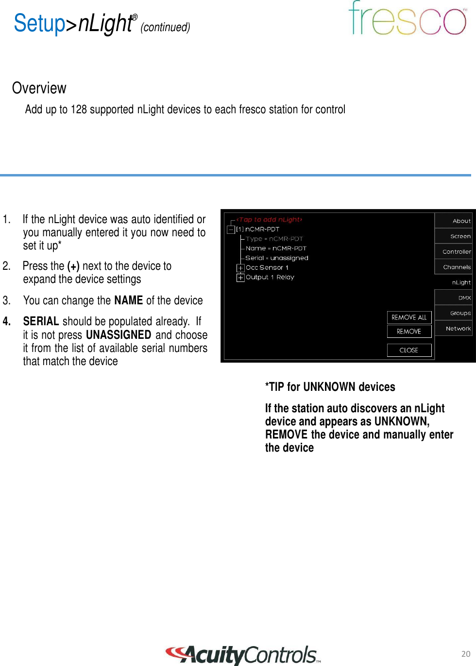 20 Setup>nLight&reg; (continued)       Overview  Add up to 128 supported nLight devices to each fresco station for control          1. If the nLight device was auto identified or you manually entered it you now need to set it up*  2. Press the (+) next to the device to expand the device settings  3.    You can change the NAME of the device  4.     SERIAL should be populated already.  If it is not press UNASSIGNED and choose it from the list of available serial numbers that match the device  *TIP for UNKNOWN devices  If the station auto discovers an nLight device and appears as UNKNOWN, REMOVE the device and manually enter the device