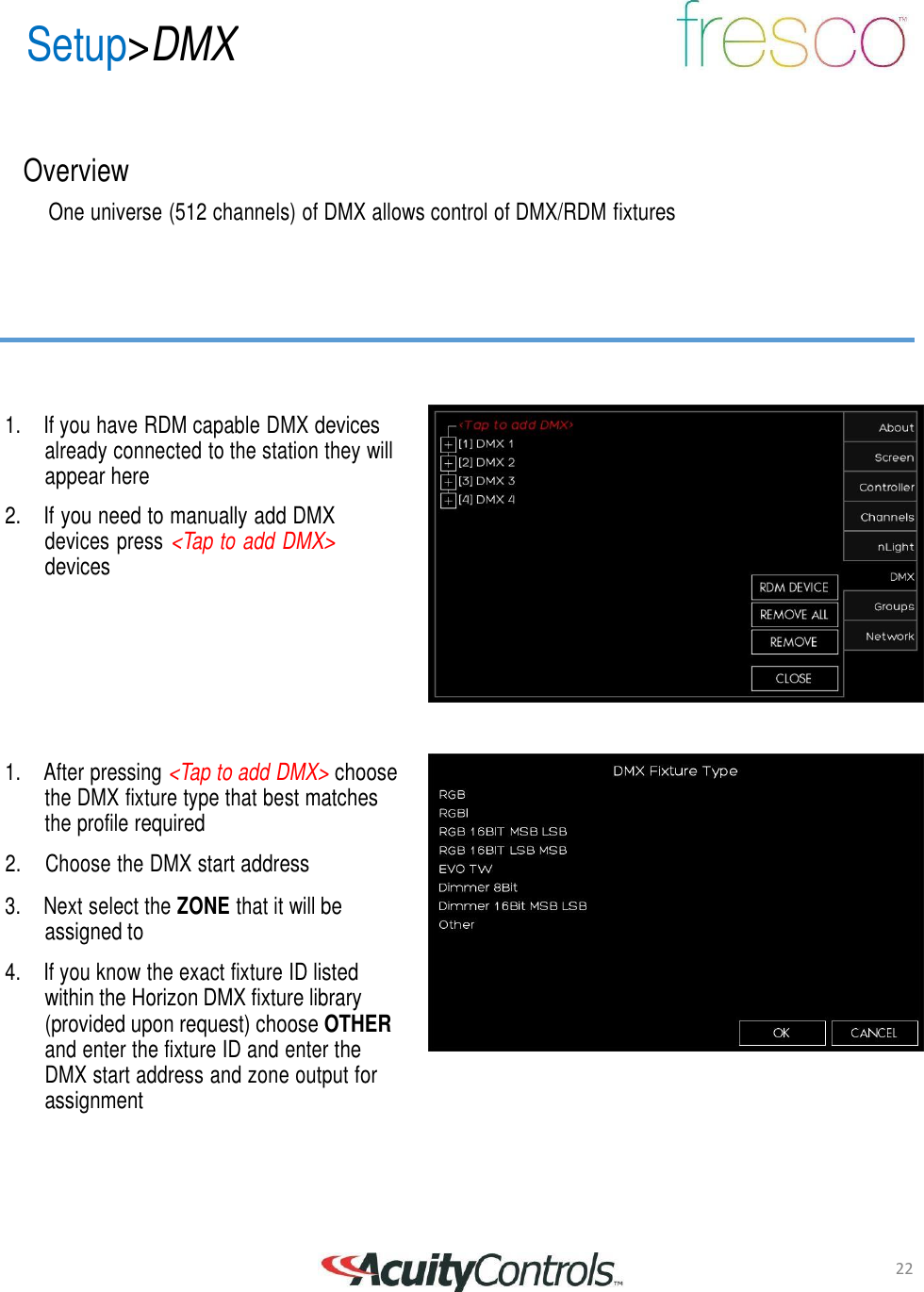 22 Setup>DMX       Overview  One universe (512 channels) of DMX allows control of DMX/RDM fixtures          1.  If you have RDM capable DMX devices already connected to the station they will appear here  2. If you need to manually add DMX devices press <Tap to add DMX> devices          1.  After pressing <Tap to add DMX> choose the DMX fixture type that best matches the profile required  2.     Choose the DMX start address  3.  Next select the ZONE that it will be assigned to  4.  If you know the exact fixture ID listed within the Horizon DMX fixture library (provided upon request) choose OTHER and enter the fixture ID and enter the DMX start address and zone output for assignment