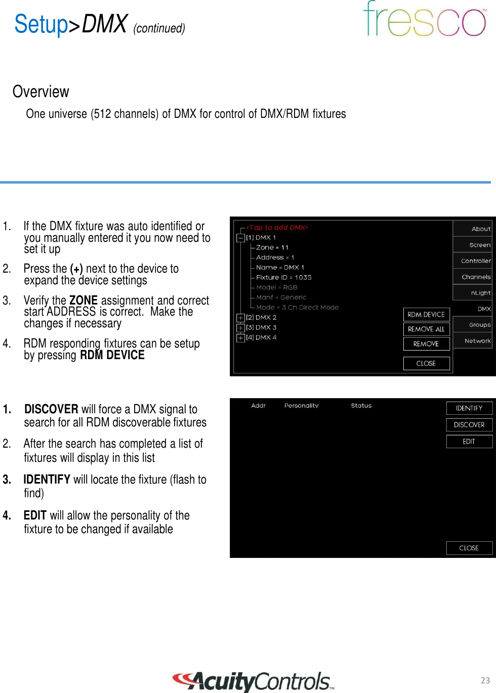 23 Setup>DMX (continued)       Overview  One universe (512 channels) of DMX for control of DMX/RDM fixtures          1.  If the DMX fixture was auto identified or you manually entered it you now need to set it up  2. Press the (+) next to the device to expand the device settings  3.  Verify the ZONE assignment and correct start ADDRESS is correct.  Make the changes if necessary  4.  RDM responding fixtures can be setup by pressing RDM DEVICE     1.    DISCOVER will force a DMX signal to search for all RDM discoverable fixtures  2.  After the search has completed a list of fixtures will display in this list  3. IDENTIFY will locate the fixture (flash to find)  4.  EDIT will allow the personality of the fixture to be changed if available
