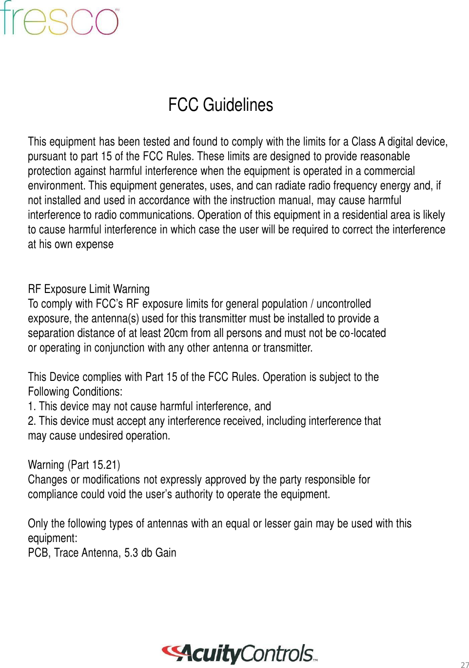 27         FCC Guidelines   This equipment has been tested and found to comply with the limits for a Class A digital device, pursuant to part 15 of the FCC Rules. These limits are designed to provide reasonable protection against harmful interference when the equipment is operated in a commercial environment. This equipment generates, uses, and can radiate radio frequency energy and, if not installed and used in accordance with the instruction manual, may cause harmful interference to radio communications. Operation of this equipment in a residential area is likely to cause harmful interference in which case the user will be required to correct the interference at his own expense    RF Exposure Limit Warning To comply with FCC&rsquo;s RF exposure limits for general population / uncontrolled exposure, the antenna(s) used for this transmitter must be installed to provide a separation distance of at least 20cm from all persons and must not be co-located or operating in conjunction with any other antenna or transmitter.  This Device complies with Part 15 of the FCC Rules. Operation is subject to the Following Conditions: 1. This device may not cause harmful interference, and 2. This device must accept any interference received, including interference that may cause undesired operation.  Warning (Part 15.21) Changes or modifications not expressly approved by the party responsible for compliance could void the user&rsquo;s authority to operate the equipment.   Only the following types of antennas with an equal or lesser gain may be used with this equipment: PCB, Trace Antenna, 5.3 db Gain