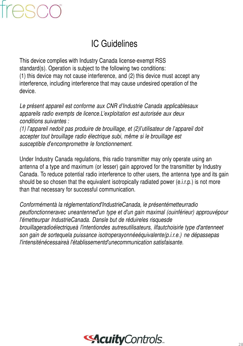 28       IC Guidelines  This device complies with Industry Canada license-exempt RSS standard(s). Operation is subject to the following two conditions: (1) this device may not cause interference, and (2) this device must accept any interference, including interference that may cause undesired operation of the device.  Le pr&eacute;sent appareil est conforme aux CNR d&rsquo;Industrie Canada applicablesaux appareils radio exempts de licence.L&rsquo;exploitation est autoris&eacute;e aux deux conditions suivantes : (1) l&rsquo;appareil nedoit pas produire de brouillage, et (2)l&rsquo;utilisateur de l&rsquo;appareil doit accepter tout brouillage radio &eacute;lectrique subi, m&ecirc;me si le brouillage est susceptible d&rsquo;encompromettre le fonctionnement.  Under Industry Canada regulations, this radio transmitter may only operate using an antenna of a type and maximum (or lesser) gain approved for the transmitter by Industry Canada. To reduce potential radio interference to other users, the antenna type and its gain should be so chosen that the equivalent isotropically radiated power (e.i.r.p.) is not more than that necessary for successful communication.  Conform&eacute;ment&agrave; la r&eacute;glementationd'IndustrieCanada, le pr&eacute;sent&eacute;metteurradio peutfonctionneravec uneantenned'un type et d'un gain maximal (ouinf&eacute;rieur) approuv&eacute;pour l'&eacute;metteurpar IndustrieCanada. Dansle but de r&eacute;duireles risquesde brouillageradio&eacute;lectrique&agrave; l'intentiondes autresutilisateurs, ilfautchoisirle type d'antenneet son gain de sortequela puissance isotroperayonn&eacute;e&eacute;quivalente(p.i.r.e.)  ne d&eacute;passepas l'intensit&eacute;n&eacute;cessaire&agrave; l'&eacute;tablissementd'unecommunication satisfaisante. 